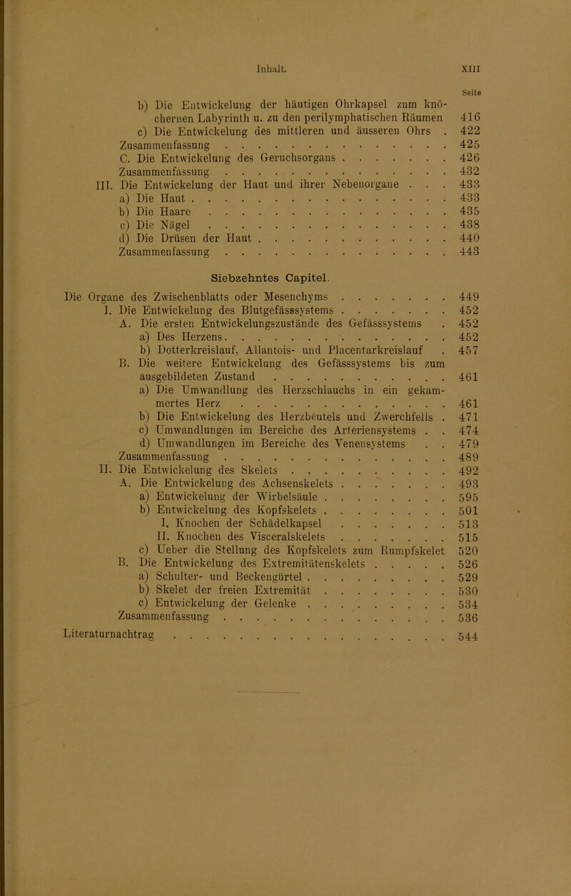 Seite b) Die Entwickelung der häutigen Ohrkapsel zum knö- chernen Labyrinth u. zu den perilymphatischen Räumen 416 c) Die Entwickelung des mittleren und äusseren Ohrs . 422 Zusammenfassung 425 C. Die Entwickelung des Geruchsorgans 426 Zusammenfassung 432 III. Die Entwickelung der Haut und ihrer Nebenorgane . . . 433 a) Die Haut 433 b) Die Haare 435 c) Die Nägel 438 d) Die Drüsen der Haut 440 Zusammenfassung 443 Siebzehntes Capitel. Die Organe des Zwischenblatts oder Mesenchyms 449 I. Die Entwickelung des Blutgefässsystems 452 A. Die ersten Entwickelungszustände des Gefässsystems . 452 a) Des Herzens 452 b) Dotterkreislauf, Allantois- und Placentarkreislauf . 457 B. Die weitere Entwickelung des Gefässsystems bis zum ausgebildeten Zustand 461 a) Die Umwandlung des Herzschlauchs in ein gekam- mertes Herz 461 b) Die Entwickelung des Herzbeutels und Zwerchfells . 471 c) Umwandlungen im Bereiche des Arteriensystems . . 474 d) Umwandlungen im Bereiche des Venensystems . . 479 Zusammenfassung 489 II. Die Entwickelung des Skelets 492 A. Die Entwickelung des Achsenskelets ....... 493 a) Entwickelung der Wirbelsäule 595 b) Entwickelung des Kopfskelets 501 I. Knochen der Schädelkapsel 513 II. Knochen des Visceralskelets 515 c) Ueber die Stellung des Kopfskelets zum Rumpfskelet 520 B. Die Entwickelung des Extremitätenskelets 526 a) Schulter- und Beckengürtel 529 b) Skelet der freien Extremität 530 c) Entwickelung der Gelenke 534 Zusammenfassung 536 Literaturnachtrag 544