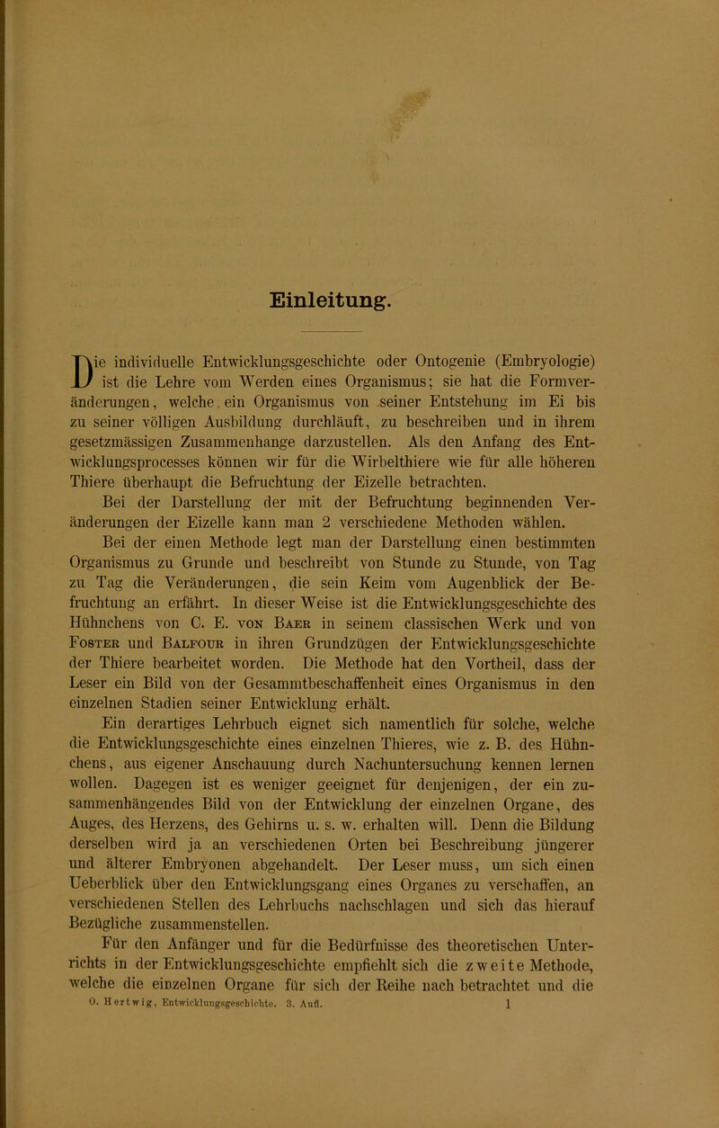Einleitung. Die individuelle Entwicklungsgeschichte oder Ontogenie (Embryologie) ist die Lehre vom Werden eines Organismus; sie hat die Formver- änderungen, welche ein Organismus von .seiner Entstehung im Ei bis zu seiner völligen Ausbildung durchläuft, zu beschreiben und in ihrem gesetzmässigen Zusammenhänge darzustellen. Als den Anfang des Ent- wich] ungsprocesses können wir für die Wirbelthiere wie für alle höheren Thiere überhaupt die Befruchtung der Eizelle betrachten. Bei der Darstellung der mit der Befruchtung beginnenden Ver- änderungen der Eizelle kann man 2 verschiedene Methoden wählen. Bei der einen Methode legt man der Darstellung einen bestimmten Organismus zu Grunde und beschreibt von Stunde zu Stunde, von Tag zu Tag die Veränderungen, die sein Keim vom Augenblick der Be- fruchtung an erfährt. In dieser Weise ist die Entwicklungsgeschichte des Hühnchens von C. E. von Baer in seinem classischen Werk und von Foster und Balfour in ihren Grundzügen der Entwicklungsgeschichte der Thiere bearbeitet worden. Die Methode hat den Vortheil, dass der Leser ein Bild von der Gesammtbeschaffenheit eines Organismus in den einzelnen Stadien seiner Entwicklung erhält. Ein derartiges Lehrbuch eignet sich namentlich für solche, welche die Entwicklungsgeschichte eines einzelnen Thieres, wie z. B. des Hühn- chens, aus eigener Anschauung durch Nachuntersuchung kennen lernen wollen. Dagegen ist es weniger geeignet für denjenigen, der ein zu- sammenhängendes Bild von der Entwicklung der einzelnen Organe, des Auges, des Herzens, des Gehirns u. s. w. erhalten will. Denn die Bildung derselben wird ja an verschiedenen Orten bei Beschreibung jüngerer und älterer Embryonen abgehandelt. Der Leser muss, um sich einen Ueberblick über den Entwicklungsgang eines Organes zu verschaffen, an verschiedenen Stellen des Lehrbuchs nachschlagen und sich das hierauf Bezügliche zusammenstellen. Für den Anfänger und für die Bedürfnisse des theoretischen Unter- richts in der Entwicklungsgeschichte empfiehlt sich die z w e i t e Methode, welche die einzelnen Organe für sich der Reihe nach betrachtet und die
