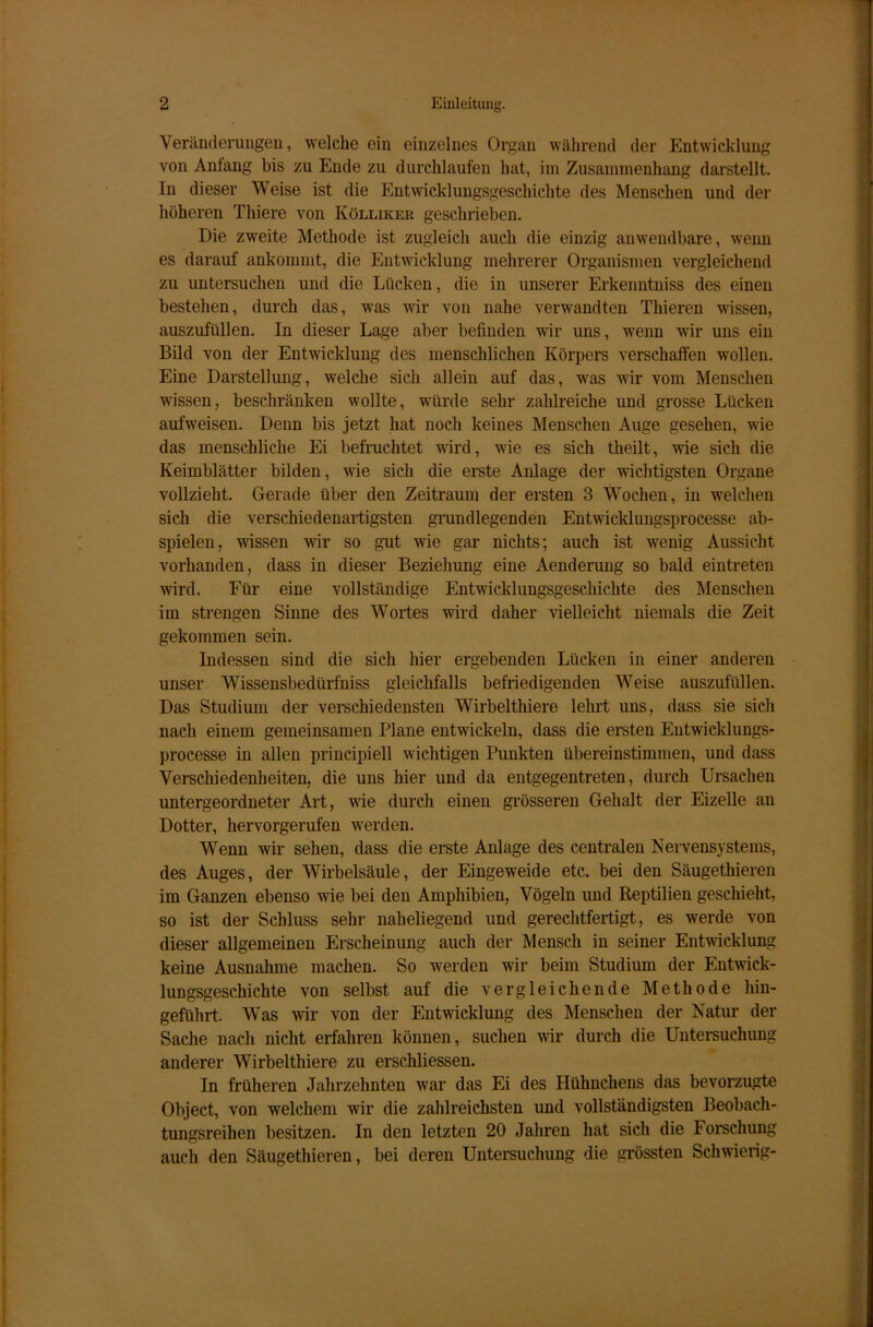 Veränderungen, welche ein einzelnes Organ während der Entwicklung von Anlang bis zu Ende zu durchlaufen hat, im Zusammenhang darstellt. In dieser Weise ist die Entwicklungsgeschichte des Menschen und der höheren Thiere von Ivölliker geschrieben. Die zweite Methode ist zugleich auch die einzig anwendbare, wenn es darauf ankommt, die Entwicklung mehrerer Organismen vergleichend zu untersuchen und die Lücken, die in unserer Erkenntniss des einen bestehen, durch das, was wir von nahe verwandten Thieren wissen, auszufüllen. In dieser Lage aber befinden wir uns, wenn wir uns ein Bild von der Entwicklung des menschlichen Körpers verschaffen wrollen. Eine Darstellung, welche sich allein auf das, was wir vom Menschen wissen, beschränken wollte, würde sehr zahlreiche und grosse Lücken aufweisen. Denn bis jetzt hat noch keines Menschen Auge gesehen, wie das menschliche Ei befruchtet wird, wie es sich theilt, wie sich die Keimblätter bilden, wie sich die erste Anlage der wichtigsten Organe vollzieht. Gerade über den Zeitraum der ersten 3 Wochen, in welchen sich die verschiedenartigsten grundlegenden Entwicklungsprocesse ab- spielen, wissen wir so gut wie gar nichts; auch ist wenig Aussicht vorhanden, dass in dieser Beziehung eine Aenderung so bald eintreten wird. Für eine vollständige Entwicklungsgeschichte des Menschen im strengen Sinne des Wortes wird daher vielleicht niemals die Zeit gekommen sein. Indessen sind die sich hier ergebenden Lücken in einer anderen unser Wissensbedürfniss gleichfalls befriedigenden Weise auszufüllen. Das Studium der verschiedensten Wirbelthiere lehrt uns, dass sie sich nach einem gemeinsamen Plane entwickeln, dass die ersten Entwicklungs- processe in allen principiell wichtigen Punkten übereinstimmen, und dass Verschiedenheiten, die uns hier und da entgegentreten, durch Ursachen untergeordneter Art, wie durch einen grösseren Gehalt der Eizelle an Dotter, hervorgerufen 'werden. Wenn wir sehen, dass die erste Anlage des centralen Nervensystems, des Auges, der Wirbelsäule, der Eingeweide etc. bei den Säugethieren im Ganzen ebenso wie bei den Amphibien, Vögeln und Reptilien geschieht, so ist der Schluss sehr naheliegend und gerechtfertigt, es werde von dieser allgemeinen Erscheinung auch der Mensch in seiner Entwicklung keine Ausnahme machen. So werden wir beim Studium der Entwick- lungsgeschichte von selbst auf die vergleichende Methode hiu- geführt. Was wir von der Entwicklung des Menschen der Natur der Sache nach nicht erfahren können, suchen wir durch die Untersuchung anderer Wirbelthiere zu erschlossen. In früheren Jahrzehnten war das Ei des Hühnchens das bevorzugte Object, von welchem wir die zahlreichsten und vollständigsten Beobach- tungsreihen besitzen. In den letzten 20 Jahren hat sich die Forschung auch den Säugethieren, bei deren Untersuchung die grössten Schwierig-