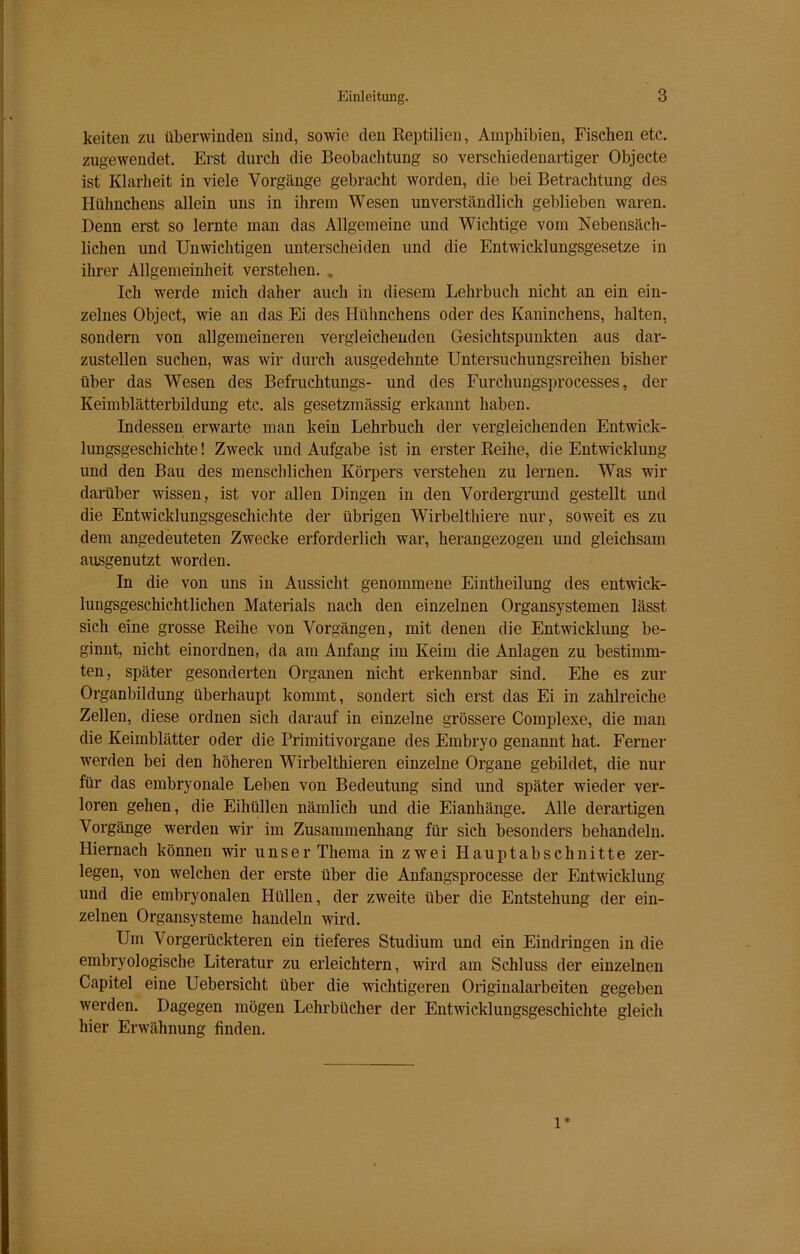 keiten zu überwinden sind, sowie den Reptilien, Amphibien, Fischen etc. zugewendet. Erst durch die Beobachtung so verschiedenartiger Objecte ist Klarheit in viele Vorgänge gebracht worden, die bei Betrachtung des Hühnchens allein uns in ihrem Wesen unverständlich geblieben waren. Denn erst so lernte man das Allgemeine und Wichtige vom Nebensäch- lichen und Unwichtigen unterscheiden und die Entwicklungsgesetze in ihrer Allgemeinheit verstehen. . Ich werde mich daher auch in diesem Lehrbuch nicht an ein ein- zelnes Object, wie an das Ei des Hühnchens oder des Kaninchens, halten, sondern von allgemeineren vergleichenden Gesichtspunkten aus dar- zustellen suchen, was wir durch ausgedehnte Untersuchungsreihen bisher über das Wesen des Befruchtungs- und des Furchungsprocesses, der Keimblätterbildung etc. als gesetzmässig erkannt haben. Indessen erwarte man kein Lehrbuch der vergleichenden Entwick- lungsgeschichte ! Zweck und Aufgabe ist in erster Reihe, die Entwicklung und den Bau des menschlichen Körpers verstehen zu lernen. Was wir darüber wissen, ist vor allen Dingen in den Vordergrund gestellt und die Entwicklungsgeschichte der übrigen Wirbelthiere nur, soweit es zu dem angedeuteten Zwecke erforderlich war, herangezogen und gleichsam ausgenutzt worden. In die von uns in Aussicht genommene Eintheilung des entwick- lungsgeschichtlichen Materials nach den einzelnen Organsystemen lässt sich eine grosse Reihe von Vorgängen, mit denen die Entwicklung be- ginnt, nicht einordnen, da am Anfang im Keim die Anlagen zu bestimm- ten, später gesonderten Organen nicht erkennbar sind. Ehe es zur Organbildung überhaupt kommt, sondert sich erst das Ei in zahlreiche Zellen, diese ordnen sich darauf in einzelne grössere Complexe, die man die Keimblätter oder die Primitivorgane des Embryo genannt hat. Ferner werden bei den höheren Wirbelthieren einzelne Organe gebildet, die nur für das embryonale Leben von Bedeutung sind und später wieder ver- loren gehen, die Eihüllen nämlich und die Eianhänge. Alle derartigen Vorgänge werden wir im Zusammenhang für sich besonders behandeln. Hiernach können wir unser Thema in zwei Hauptabschnitte zer- legen, von welchen der erste über die Anfangsprocesse der Entwicklung und die embryonalen Hüllen, der zweite über die Entstehung der ein- zelnen Organsysteme handeln wird. Um Vorgerückteren ein tieferes Studium und ein Eindringen in die embryologische Literatur zu erleichtern, wird am Schluss der einzelnen Capitel eine Uebersicht über die wichtigeren Originalarbeiten gegeben werden. Dagegen mögen Lehrbücher der Entwicklungsgeschichte gleich hier Erwähnung finden. 1*