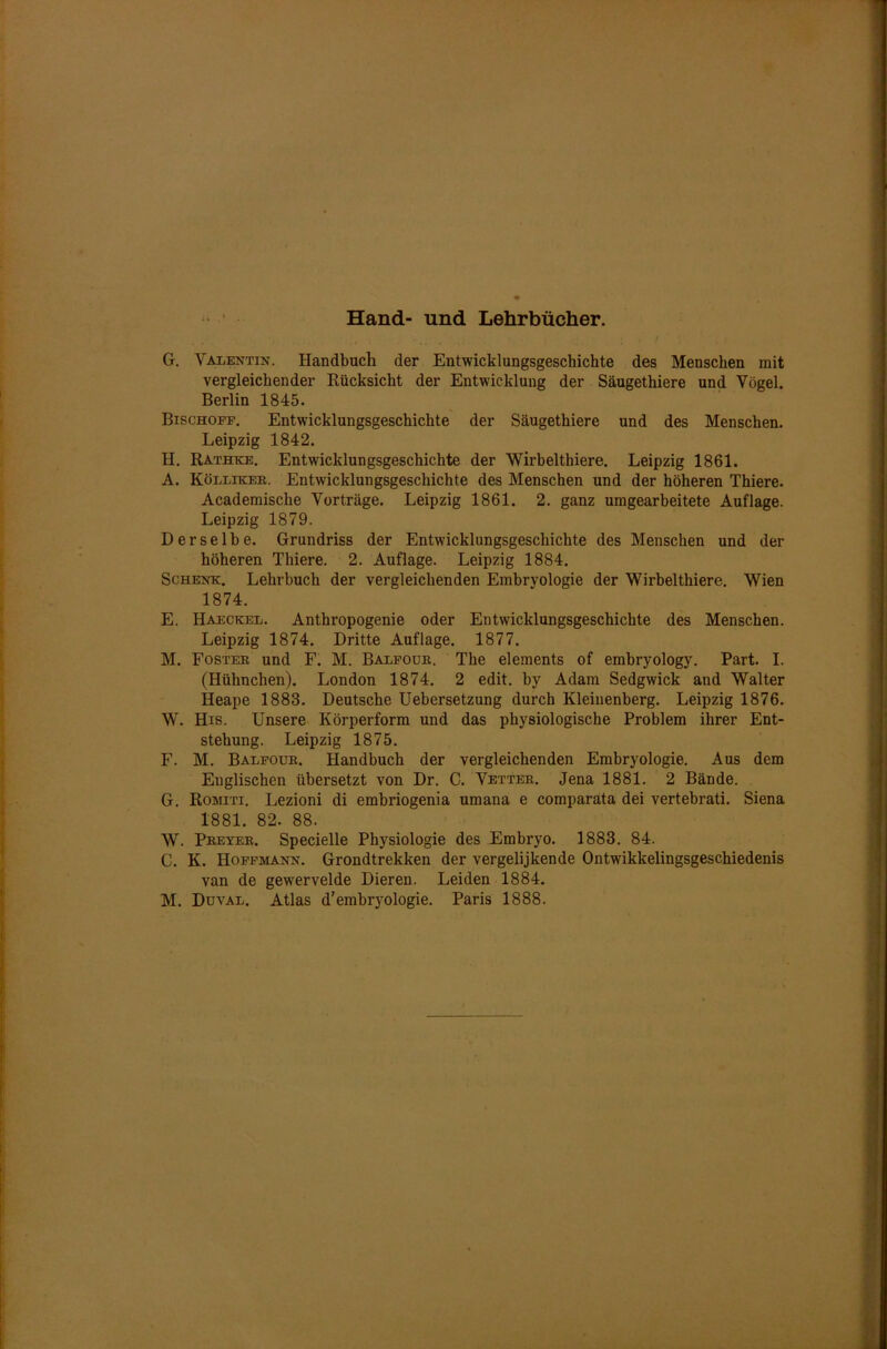 Hand- und Lehrbücher. G. Valentin. Handbuch der Entwicklungsgeschichte des Menschen mit vergleichender Rücksicht der Entwicklung der Säugethiere und Vögel. Berlin 1845. Bischoff. Entwicklungsgeschichte der Säugethiere und des Menschen. Leipzig 1842. H. Rathke. Entwicklungsgeschichte der Wirbelthiere. Leipzig 1861. A. Köllikee. Entwicklungsgeschichte des Menschen und der höheren Thiere. Academische Vorträge. Leipzig 1861. 2. ganz umgearbeitete Auflage. Leipzig 1879. Derselbe. Grundriss der Entwicklungsgeschichte des Menschen und der höheren Thiere. 2. Auflage. Leipzig 1884. Schenk. Lehrbuch der vergleichenden Embryologie der Wirbelthiere. Wien 1874. E. Haeckel. Anthropogenie oder Entwicklungsgeschichte des Menschen. Leipzig 1874. Dritte Auflage. 1877. M. Fosteb und F. M. Balfoub. The elements of embryology. Part. I. (Hühnchen). London 1874. 2 edit. by Adam Sedgwick and Walter Heape 1883. Deutsche Uebersetzung durch Kleinenberg. Leipzig 1876. W. His. Unsere Körperform und das physiologische Problem ihrer Ent- stehung. Leipzig 1875. F. M. Balfoub. Handbuch der vergleichenden Embryologie. Aus dem Englischen übersetzt von Dr. C. Vetteb. Jena 1881. 2 Bände. G. Romiti. Lezioni di embriogenia umana e comparata dei vertebrati. Siena 1881. 82. 88. W. Peeyeb. Specielle Physiologie des Embryo. 1883. 84. C. K. Hoffmann. Grondtrekken der vergelijkende Ontwikkelingsgeschiedenis van de gewervelde Dieren. Leiden 1884.