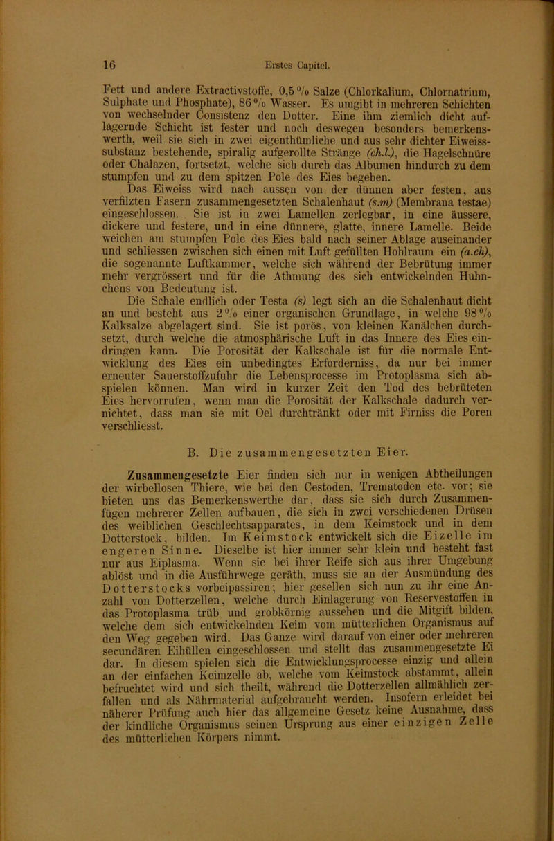 Fett und andere Extractivstoffe, 0,5 % Salze (Chlorkalium, Chlornatrium, Sulphate und Phosphate), 86°/o Wasser. Es umgibt in mehreren Schichten von wechselnder Consistenz den Dotter. Eine ihm ziemlich dicht auf- lagernde Schicht ist fester und noch deswegen besonders bemerkens- werth, weil sie sich in zwei eigenthümliche und aus sehr dichter Eiweiss- substanz bestehende, spiralig aufgerollte Stränge (ch.l), die Hagelschnüre oder Chalazen, fortsetzt, welche sich durch das Albuinen hindurch zu dem stumpfen und zu dem spitzen Pole des Eies begeben. Das Eiweiss wird nach aussen von der dünnen aber festen, aus verfilzten Fasern zusammengesetzten Schalenhaut (s.m) (Membrana testae) eingeschlossen. Sie ist in zwei Lamellen zerlegbar, in eine äussere, dickere und festere, und in eine dünnere, glatte, innere Lamelle. Beide weichen am stumpfen Pole des Eies bald nach seiner Ablage auseinander und schliessen zwischen sich einen mit Luft gefüllten Hohlraum ein (a.ch), die sogenannte Luftkammer, welche sich während der Bebrütung immer mehr vergrössert und für die Athmung des sich entwickelnden Hühn- chens von Bedeutung ist. Die Schale endlich oder Testa (s) legt sich an die Schalenhaut dicht an und besteht aus 2°/o einer organischen Grundlage, in welche 98% Kalksalze abgelagert sind. Sie ist porös, von kleinen Kanälchen durch- setzt, durch welche die atmosphärische Luft in das Innere des Eies ein- dringen kann. Die Porosität der Kalkschale ist für die normale Ent- wicklung des Eies ein unbedingtes Erforderniss, da nur bei immer erneuter Sauerstoffzufuhr die Lebensprocesse im Protoplasma sich ab- spielen können. Man wird in kurzer Zeit den Tod des bebrüteten Eies hervorrufen, wenn man die Porosität der Kalkschale dadurch ver- nichtet, dass man sie mit Oel durchtränkt oder mit Firniss die Poren verschliesst. B. Die zusammengesetzten Eier. Zusammengesetzte Eier finden sich nur in wenigen Abtheilungen der wirbellosen Thiere, wie bei den Cestoden, Trematoden etc. vor; sie bieten uns das Bemerkenswerthe dar, dass sie sich durch Zusammen- fügen mehrerer Zellen aufbauen, die sich in zwei verschiedenen Drüsen des weiblichen Geschlechtsapparates, in dem Keimstock und in dem Dotterstock, bilden. Im Keim stock entwickelt sich die Eizelle im engeren Sinne. Dieselbe ist hier immer sehr klein und besteht fast nur aus Eiplasma. Wenn sie bei ihrer Reife sich aus ihrer Umgebung ablöst und in die Ausführwege geräth, muss sie an der Ausmündung des Dotter Stocks vorbeipassiren; hier gesellen sich nun zu ihr eine An- zahl von Dotterzellen, welche durch Einlagerung von Reservestoffen in das Protoplasma trüb und grobkörnig aussehen und die Mitgift bilden, welche dem sich entwickelnden Keim vom mütterlichen Organismus auf den Weg gegeben wird. Das Ganze wird darauf von einer oder mehreren secundären Eihüllen eingeschlossen und stellt das zusammengesetzte Ei dar. In diesem spielen sich die Entwicklungsprocesse einzig und allein an der einfachen Keimzelle ab, welche vom Keimstock abstammt, allein befruchtet wird und sich theilt, während die Dotterzellen allmählich zer- fallen und als Nährmaterial aufgebraucht werden. Insofern erleidet bei näherer Prüfung auch hier das allgemeine Gesetz keine Ausnahme, dass der kindliche Organismus seinen Ursprung aus einer einzigen Zelle des mütterlichen Körpers nimmt.
