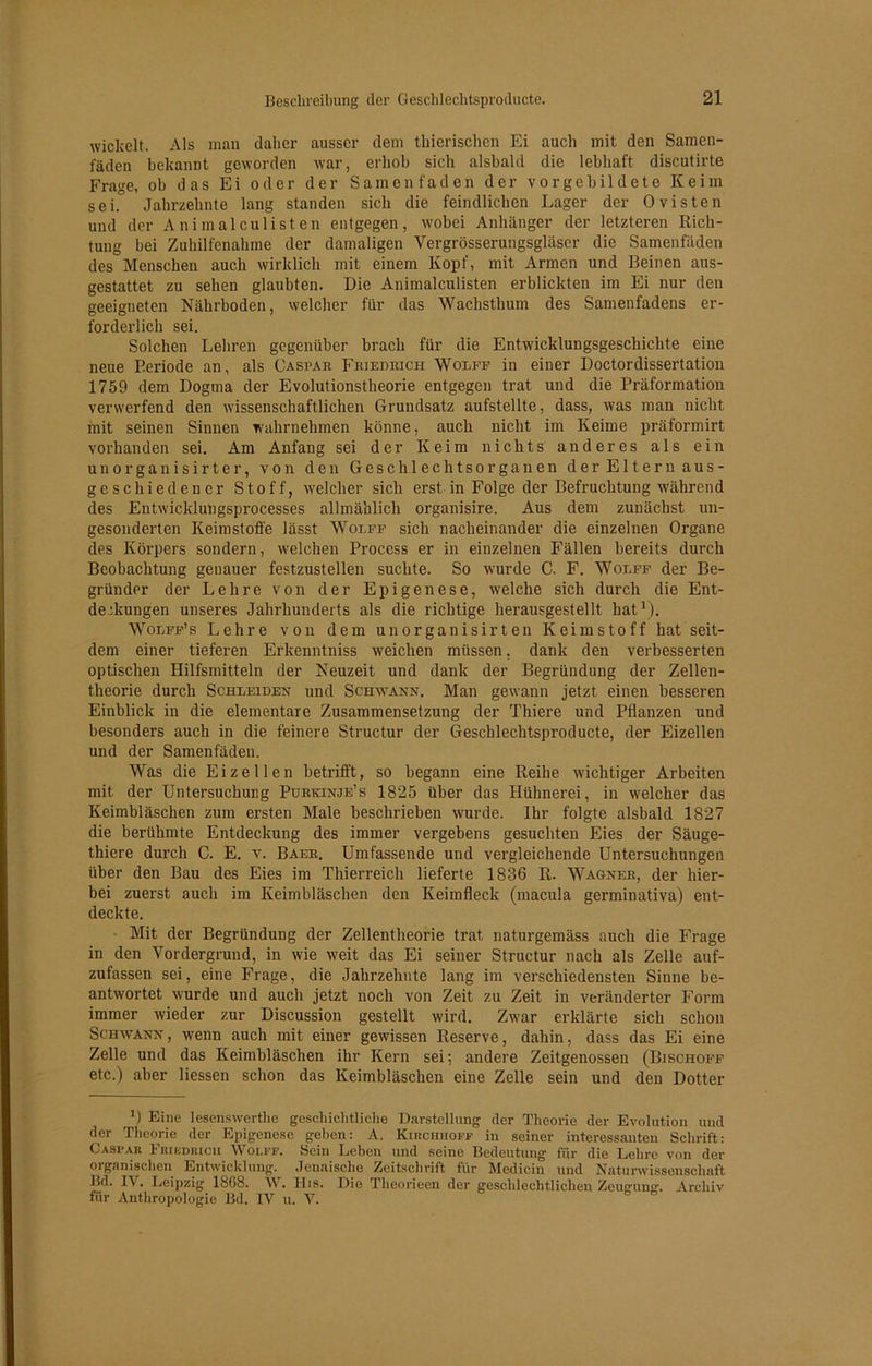 wickelt. Als man daher ausser dem thierischen Ei auch mit den Samen- fäden bekannt geworden war, erhob sich alsbald die lebhaft discutirte Frage, ob das Ei oder der Samenfaden der vorgcbildete Keim sei. Jahrzehnte lang standen sich die feindlichen Lager der Ovisten und der Animalculisten entgegen, wobei Anhänger der letzteren Rich- tung bei Zuhilfenahme der damaligen Vergrösserungsgläser die Samenfäden des Menschen auch wirklich mit einem Kopf, mit Armen und Beinen aus- gestattet zu sehen glaubten. Die Animalculisten erblickten im Ei nur den geeigneten Nährboden, welcher für das Wachsthum des Samenfadens er- forderlich sei. Solchen Lehren gegenüber brach für die Entwicklungsgeschichte eine neue Periode an, als Caspab Fbiedeich Wolfe in einer Doctordissertation 1759 dem Dogma der Evolutionstheorie entgegen trat und die Präformation verwerfend den wissenschaftlichen Grundsatz aufstellte, dass, was man nicht mit seinen Sinnen wahrnehmen könne, auch nicht im Keime präformirt vorhanden sei. Am Anfang sei der Keim nichts anderes als ein unorganisirter, von den Geschlechtsorganen der Eltern aus- geschiedener Stoff, welcher sich erst in Folge der Befruchtung während des Entwicklungsprocesses allmählich organisire. Aus dem zunächst un- gesonderten Keimstoffe lässt Wolff sich nacheinander die einzelnen Organe des Körpers sondern, welchen Process er in einzelnen Fällen bereits durch Beobachtung genauer festzustellen suchte. So wurde C. F. Wolff der Be- gründer der Lehre von der Epigenese, welche sich durch die Ent- deckungen unseres Jahrhunderts als die richtige herausgestellt hat1). Wolff’s Lehre von dem unorganisirten Keimstoff hat seit- dem einer tieferen Erkenntniss wreichen müssen, dank den verbesserten optischen Hilfsmitteln der Neuzeit und dank der Begründung der Zellen- theorie durch Schleiden und Schwann. Man gewann jetzt einen besseren Einblick in die elementare Zusammensetzung der Thiere und Pflanzen und besonders auch in die feinere Structur der Geschlechtsproducte, der Eizellen und der Samenfäden. Was die Eizellen betrifft, so begann eine Reihe wichtiger Arbeiten mit der Untersuchung Pübkinje’s 1825 über das Hühnerei, in welcher das Keimbläschen zum ersten Male beschrieben wurde. Ihr folgte alsbald 1827 die berühmte Entdeckung des immer vergebens gesuchten Eies der Säuge- thiere durch C. E. v. Baek. Umfassende und vergleichende Untersuchungen über den Bau des Eies im Thierreich lieferte 1836 R. Wagneb, der hier- bei zuerst auch im Keimbläschen den Keimfleck (macula germinativa) ent- deckte. Mit der Begründung der Zellentheorie trat naturgemäss auch die Frage in den Vordergrund, in wie weit das Ei seiner Structur nach als Zelle auf- zufassen sei, eine Frage, die Jahrzehnte lang im verschiedensten Sinne be- antwortet wurde und auch jetzt noch von Zeit zu Zeit in veränderter Form immer wieder zur Discussion gestellt wird. Zwar erklärte sich schon Schwann , wenn auch mit einer gewissen Reserve, dahin, dass das Ei eine Zelle und das Keimbläschen ihr Kern sei; andere Zeitgenossen (Bischöfe etc.) aber Hessen schon das Keimbläschen eine Zelle sein und den Dotter 0 Eine lesenswerthe geschichtliche Darstellung der Theorie der Evolution und der Theorie der Epigenese geben: A. Kihchhoff in seiner interessanten Schrift: Caspar Fribdricii Wolff. Sein Leben und seine Bedeutung für die Lehre von der organischen Entwicklung. Jenaische Zeitschrift für Medicin und Naturwissenschaft Bd. IV. Leipzig 1868. W. His. Die Theorieen der geschlechtlichen Zeugung. Archiv für Anthropologie Bd. IV u. V.