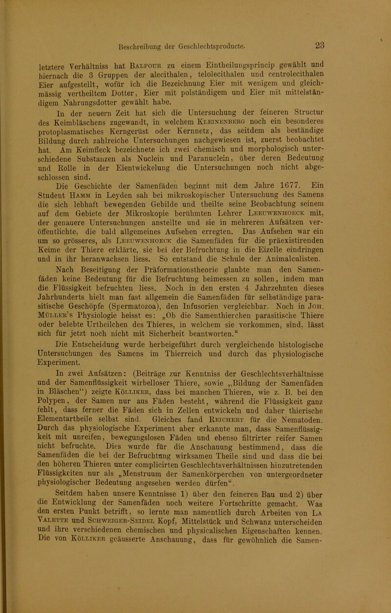 letztere Verhältniss hat Balfour zu einem Eintheilungsprincip gewählt und hiernach die 3 Gruppen der alecithalen, telolecithalen und centrolecithalen Eier aufgestellt, wofür ich die Bezeichnung Eier mit wenigem und gleich- massig vertheiltem Dotter, Eier mit polständigem und Eier mit mittelstän- digem Nahrungsdotter gewählt habe. In der neuern Zeit hat sich die Untersuchung der feineren Structur des Keimbläschens zugewandt, in welchem Kleinenberg noch ein besonderes protoplasmatisches Kerngerüst oder Kernnetz, das seitdem als beständige Bildung durch zahlreiche Untersuchungen nachgewiesen ist, zuerst beobachtet hat. Am Keimfleck hezeichnete ich zwei chemisch und morphologisch unter- schiedene Substanzen als Nuclein und Paranuclein, über deren Bedeutung und Rolle in der Eientwickelung die Untersuchungen noch nicht abge- schlossen sind. Die Geschichte der Samenfäden beginnt mit dem Jahre 1677. Ein Student Hamm in Leyden sah bei mikroskopischer Untersuchung des Samens die sich lebhaft bewegenden Gebilde und theilte seine Beobachtung seinem auf dem Gebiete der Mikroskopie berühmten Lehrer Leeuwenhoeck mit, der genauere Untersuchungen anstellte und sie in mehreren Aufsätzen ver- öffentlichte, die bald allgemeines Aufsehen erregten. Das Aufsehen war ein um so grösseres, als Leeuwenhoeck die Samenfäden für die präexistirenden Keime der Thiere erklärte, sie bei der Befruchtung in die Eizelle eindringen und in ihr heranwachsen liess. So entstand die Schule der Animalculisten. Nach Beseitigung der Präformationstheorie glaubte man den Samen- fäden keine Bedeutung für die Befruchtung beimessen zu sollen, indem man die Flüssigkeit befruchten liess. Noch in den ersten 4 Jahrzehnten dieses Jahrhunderts hielt man fast allgemein die Samenfäden für selbständige para- sitische Geschöpfe (Spermatozoa), den Infusorien vergleichbar. Noch in Joh. Müller’s Physiologie heisst es: „Ob die Samenthierchen parasitische Thiere oder belebte Urtheilchen des Thieres, in welchem sie Vorkommen, sind, lässt sich für jetzt noch nicht mit Sicherheit beantworten.“ Die Entscheidung wurde herbeigeführt durch vergleichende histologische Untersuchungen des Samens im Thierreich und durch das physiologische Experiment. In zwei Aufsätzen: (Beiträge zur Kenntniss der Geschlechtsverhältnisse und der Samenflüssigkeit wirbelloser Thiere, sowie ,,Bildung der Samenfäden in Bläschen“) zeigte Kölliker, dass bei manchen Tliieren, wie z. B. bei den Polypen, der Samen nur aus Fäden besteht, während die Flüssigkeit ganz fehlt, dass ferner die Fäden sich in Zellen entwickeln und daher thierische Elementartbeile selbst sind. Gleiches fand Reichert für die Nematoden. Durch das physiologische Experiment aber erkannte man, dass Samenflüssig- keit mit unreifen, bewegungslosen Fäden und ebenso filtrirter reifer Samen nicht befruchte. Dies wurde für die Anschauung bestimmend, dass die Samenfäden die bei der Befruchtung wirksamen Theile sind und dass die bei den höheren Thieren unter complicirten Geschlechtsverhältnissen hinzutretenden Flüssigkeiten nur als „Menstruum der Samenkörperchen von untergeordneter physiologischer Bedeutung angesehen werden dürfen“. Seitdem haben unsere Kenntnisse 1) über den feineren Bau und 2) über die Entwicklung der Samenfäden noch weitere Fortschritte gemacht. Was den ersten Punkt betrifft, so lernte man namentlich durch Arbeiten von La Valette und Schweiger-Seidel Kopf, Mittelstück und Schwanz unterscheiden und ihre verschiedenen chemischen und physicalischen Eigenschaften kennen. Die von Kölliker gcäusserte Anschauung, dass für gewöhnlich die Samen-