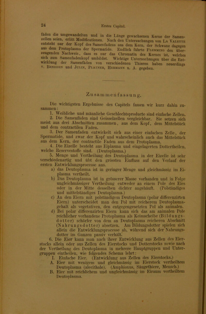 laden die umgewandelten und in die Länge gewachsenen Kerne der Samen- zellen seien, erlitt Modificationen. Nach den Untersuchungen von La Valette entsteht nur der Kopf des Samenfadens aus dem Kern, der Schwanz dagegen aus dem Protoplasma der Spermatide. Endlich führte Flemming den über- zeugenden Nachweis, dass es nur das Chromatin des Kernes ist, welches sich zum Samenfadenkopf umbildet. Wichtige Untersuchungen über die Ent- wicklung der Samenfäden von verschiedenen Thieren haben neuerdings v. Beneden und Julin, Platner, Hermann u. A. gegeben. Zusa m m e li f a s s u n g. Die wichtigsten Ergebnisse des Capitels fassen wir kurz dahin zu- sammen : 1. Weibliche und männliche Gesclilechtsproducte sind einfache Zellen. 2. Die Samenfäden sind Geisselzellen vergleichbar. Sie setzen sich meist aus drei Abschnitten zusammen, aus dem Kopf, dem Mittelstück und dem contractilen Faden. 3. Der Samenfaden entwickelt sich aus einer einfachen Zelle, der Spermatide, und zwar der Kopf und wahrscheinlich auch das Mittelstück aus dem Kern, der contractile Faden aus dem Protoplasma. 4. Die Eizelle besteht aus Fiplasma und eingelagerten Dottertheilen, welche Reservestoffe sind. (Deutoplasma.) 5. Menge und Vertheilung des Deutoplasma in der Eizelle ist sehr verschiedenartig und übt den grössten Einfluss auf den Verlauf der ersten Entwicklungsprocesse aus. a) das Deutoplasma ist in geringer Menge und gleickmässig im Ei- plasma vertheilt. b) Das Deutoplasma ist in grösserer Masse vorhanden und in Folge ungleichmässiger Vertheilung entweder an einem Pole des Eies oder in der Mitte desselben dichter angehäuft. (Polständiges und mittelständiges Deutoplasma.) c) An den Eiern mit polständigem Deutoplasma (polar differenzirten Eiern) unterscheidet man den Pol mit reicherem Deutoplasma- gehalt als vegetativen, den entgegengesetzten Pol als animalen. d) Bei polar differenzirten Eiern kann sich das am animalen Pole reichlicher vorhandene Protoplasma als Keimscheihe (Bildungs- dotter) schärfer von dem an Deutoplasma reicheren Abschnitt (N a h r u n g s d o 11 e r) absetzen. Am Bildungsdotter spielen sich allein die Entwicklungsprocesse ab, während sich der Nahrungs- dotter im Ganzen passiv verhält. 6. Die Eier kann man nach ihrer Entwicklung aus Zellen des Eier- stocks allein oder aus Zellen des Eierstocks und Dotterstocks sowie nach der Vertheilung des Deutoplasma in mehrere Hauptgruppen und Unter- gruppen eintheilen, wie folgendes Schema lehrt: I. Einfache Eier. (Entwicklung aus Zellen des Eierstocks.) A. Eier mit wenigem und gleichmässig im Eierstock vertheiltem Deutoplasma (alecithale). (Amphioxus, Säugethiere, Mensch.) B. Eier mit reichlichem und ungleichmässig im Eiraum vertheiltem Deutoplasma.