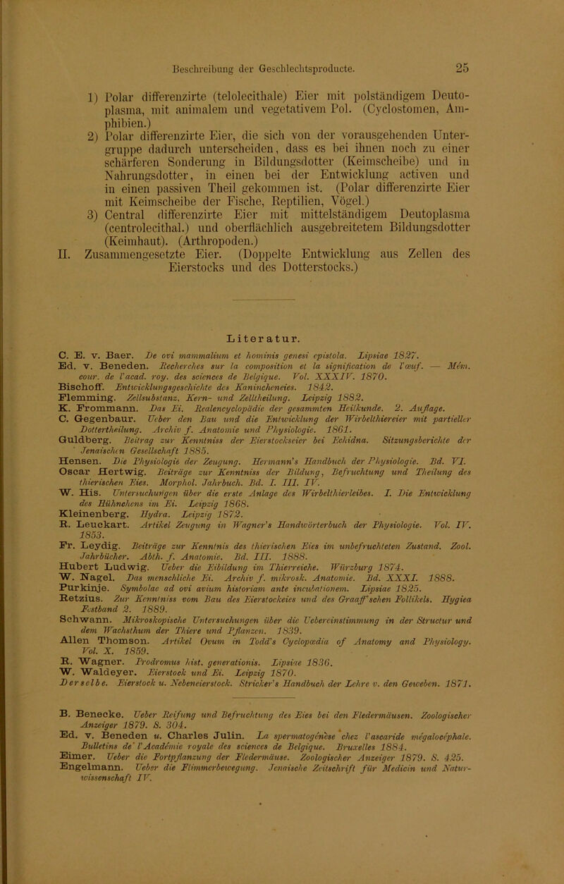 1) Polar differenzirte (telolecithale) Eier mit polständigem Deuto- plasma, mit animalem und vegetativem Pol. (Cyclostomen, Am- phibien.) 2) Polar differenzirte Eier, die sich von der vorausgehenden Unter- gruppe dadurch unterscheiden, dass es bei ihnen noch zu einer schärferen Sonderung in Bildungsdotter (Keimscheibe) und in Nahrungsdotter, in einen bei der Entwicklung activen und in einen passiven Theil gekommen ist. (Polar differenzirte Eier mit Keimscheibe der Fische, Reptilien, Vögel.) 3) Central differenzirte Eier mit mittelständigem Deutoplasma (centrolecithal.) und oberflächlich ausgebreitetem Bildungsdotter (Keimhaut). (Arthropoden.) II. Zusammengesetzte Eier. (Doppelte Entwicklung aus Zellen des Eierstocks und des Dotterstocks.) Literatur. C. E. v. Baer. De ovi mammalium et hominis genesi cpislola. Lipsiae 1827. Ed. v. Beneden. Recherehes sur la composition et la signification de l'oeuf. — Metn. eour. de l'acad. roy. des Sciences de Belgique. Vol. XXXIV. 1870. Bisehoff. Entwicklungsgeschichte des Kanincheneies. 1842. Flemming. Zellsubstanz, Kern- und Zelltlieilung. Leipzig 1882. K. Frommamn. Das Ei. licalencyclopädie der gesammten Heilkunde. 2. Auflage. C. Gegenbaur. lieber den Bau und die Entwicklung der Wirbelthiereier mit partieller Dottertheilung. Archiv fl. Anatomie und Physiologie. 1861. Guldberg. Beitrag zur Kenntniss der Eierstockseicr bei Echidna. Sitzungsberichte der Jenaischcn Gesellschaft 1885. Hensen. Die Physiologie der Zeugung. Hermann’s Handbuch der Physiologie. Bd. VI. Oscar Hertwig. Beiträge zur Kenntniss der Bildung, Befruchtung und Theilung des thierischen Eies. Morpliol. Jahrbuch. Bd. I. III. IV. W. His. Untersuchungen über die erste Anlage des Wirbelthierleibes. I. Die Entwicklung des Hühnchens im Ei. Leipzig 1868. Kleinenberg. Hydra. Leipzig 1872. R. Leuckart. Artikel Zeugung in Wagner’s Handwörterbuch der Physiologie. Vol. ITr. 1853. Fr. Leydig. Beiträge zur Kenntnis des thierischen Eies im unbefruchteten Zustand. Zool. Jahrbücher. Abth. f. Anatomie. Bd. III. 1888. Hubert Ludwig. lieber die Eibildung im Thierreiche. Würzburg 1874. W. Hagel. Das menschliche Ei. Archiv f. mikroslc. Anatomie. Bd. XXXI. 1S8S. Purkinje. Symbolae ad ovi avium historiam ante incubationem. Lipsiae 1825. Retzius. Zur Kenntniss vom Bau des Eierstockeies und des Graaff’sehen Follikels. Hygiea Festband 2. 1889. Schwann. Mikroskopische Untersuchungen über die Uebereinstimtnung in der Structur und dem Wachsthum der Thiere und Pflanzen. 1S39. Allen Thomson. Artikel Ovum in Todd's Cycloposdia of Anatomy and Physiology. Vol. X. 1859. R. Wagner. Prodromus hist, generationis. Lipsiae 1836. W. Waldeyer. Eierstock und Ei. Leipzig 1870. Derselbe. Eierstock u. Nebeneierstock. Stricker’s Handbuch der Lehre v. den Geweben. 1871. B. Benecke. Ueber Reifung und Befruchtung des Eies bei den Fledermäusen. Zoologischer Anzeiger 1879. S. 304. Ed. v. Beneden u. Charles Julin. La spermatogenese chez l'ascaride megalocephale. Bulletins de' l'Acadcmic royale des Sciences de Belgique. Bruxelles 1SS4. Eimer. Ueber die Fortpflanzung der Fledermäuse. Zoologischer Anzeiger 1879. S. 425. Engelmann. Ueber die Flimmerbeweg ung. Jcnaische Zeitschrift für Medicin und Natur- wissenschaft IV.