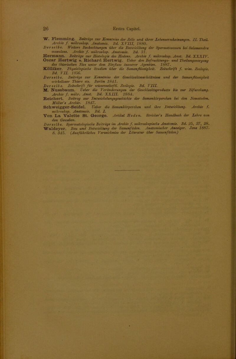 W. Flemming. Beiträge zur Kenntnis» der Zelle und ihrer Lebenserscheinungen. II. Theil. Archiv/, mikroskop. Anatomie. Bd. XVIII, 1880. Derselbe. Weitere Beobachtungen über die Entwicklung der Spermatosomen bei Salamandra maculosa. Archiv f. mikroskop. Anatomie. Bd. 31. Hermann. Beiträge zur Histologie des Hodens. Archiv f. mikroskop. Anat. Bd. XXXIV. Oscar Hertwig u. Richard Hertwig. Ueber den Befruchtungs- und Theilungsvorgang des thierischen Eies unter dem Einfluss äusserer Agentien. 1887. Kölliker. Physiologische Studien über die Samenflüssigkeit. Zeitschrift f. wies. Zoologie. Bd. VII. 1856. Derselbe. Beiträge zur Kenntniss der Geschlechtsverhältnisse und der Samenflüssigkeit wirbelloser Thiere etc. Berlin 1841. Der selb e. Zeitschrift für wissenschaftl. Zoologie. Bd. VIII. M. Nussbaum, lieber die Veränderungen der Geschlechtsproducte bis zur Eifurchung. Archiv f. mikr. Anat. Bd. XXIII. 1884. Reichert. Beitrag zur Entwickelungsgeschiehte der Samenkörperchen bei den Nematoden. Müller's Archiv. 1847. Schweigger-Seidel. Ueber die Samenkörperchen und ihre Entwicklung. Archiv f. mikroskop. Anatomie. Bd. I. Von La Valette St. George. Artikel Hoden. Slricker’s Handbuch der Lehre von den Geweben. Derselbe. Spermatologische Beiträge im Archiv f. mikroskopische Anatomie. Bd. 25, 27, 28. Waldeyer. Bau und Entwicklung der Samenfäden. Anatomischer Anzeiger. Jena 1887. S. 345. (Ausführliches Verzeichniss der Literatur über Samenfäden.)