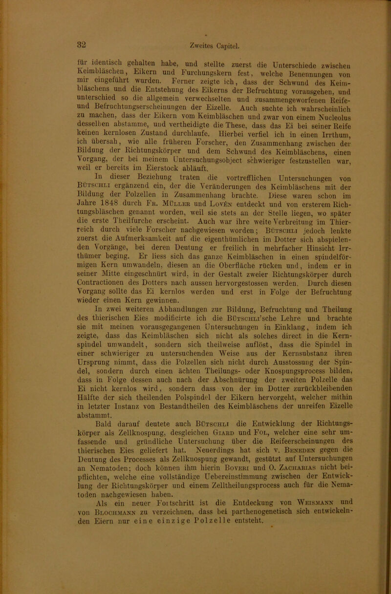 tüi identisch gehalten habe, und stellte zuerst die Unterschiede zwischen Keimbläschen, Eikern und Furchungskern fest, welche Benennungen von mir eingeführt wurden. Ferner zeigte ich, dass der Schwund des Keim- bläschens und die Entstehung des Eikerns der Befruchtung vorausgehen, und unterschied so die allgemein verwechselten und zusammengeworfenen Reife- und Befruchtungserscheinungen der Eizelle. Auch suchte ich wahrscheinlich zu machen, dass der Eikern vom Keimbläschen und zwar von einem Nucleolus desselben abstamme, und vertheidigte die These, dass das Ei bei seiner Reife keinen kernlosen Zustand durchlaufe. Hierbei verfiel ich in einen Irrthum, ich übersah, wie alle früheren Forscher, den Zusammenhang zwischen der Bildung der Richtungskörper und dem Schwund des Keimbläschens, einen Vorgang, der bei meinem Untersuchungsobject schwieriger festzustellen war, weil er bereits im Eierstock abläuft. In dieser Beziehung traten die vortrefflichen Untersuchungen von Bürst'HLi ergänzend ein, der die Veränderungen des Keimbläschens mit der Bildung der Polzellen in Zusammenhang brachte. Biese waren schon im Jahre 1848 durch Fr. Müller und Lovün entdeckt und von ersterem Rich- tungsbläschen genannt worden, weil sie stets an der Stelle liegen, wo später die erste Theilfurche erscheint. Auch war ihre weite Verbreitung im Thier- reich durch viele Forscher nachgewiesen worden; Bütschli jedoch lenkte zuerst die Aufmerksamkeit auf die eigentümlichen im Dotter sich abspielen- den Vorgänge, bei deren Deutung er freilich in mehrfacher Hinsicht Irr- thümer beging. Er liess sich das ganze Keimbläschen in einen spindelför- migen Kern umwandeln, diesen an die Oberfläche rücken und, indem er in seiner Mitte eingeschnürt wird, in der Gestalt zweier Richtungskörper durch Contractionen des Dotters nach aussen hervorgestossen werden. Durch diesen Vorgang sollte das Ei kernlos werden und erst in Folge der Befruchtung wieder einen Kern gewinnen. In zwei weiteren Abhandlungen zur Bildung, Befruchtung und Theilung des thierischen Eies modificirte ich die BÜTSCHLi’sche Lehre und brachte sie mit meinen vorausgegangenen Untersuchungen in Einklang, indem ich zeigte, dass das Keimbläschen sich nicht als solches direct in die Kern- spiudel umwandelt, sondern sich teilweise auflöst, dass die Spindel in einer schwieriger zu untersuchenden Weise aus der Kernsubstanz ihren Ursprung nimmt, dass die Polzellen sich nicht durch Ausstossung der Spin- del, sondern durch einen ächten Theilungs- oder Knospungsprocess bilden, dass in Folge dessen auch nach der Abschnürung der zweiten Polzelle das Ei nicht kernlos wird, sondern dass von der im Dotter zurückbleibenden Hälfte der sich teilenden Polspindel der Eikern hervorgeht, welcher mithin in letzter Instanz von Bestandteilen des Keimbläschens der unreifen Eizelle abstammt. Bald darauf deutete auch Bütschli die Entwicklung der Richtungs- körper als Zellknospung, desgleichen Giard und Fol, welcher eine sehr um- fassende und gründliche Untersuchung über die Reifeerscheinungen des thierischen Eies geliefert hat. Neuerdings hat sich v. Beneden gegen die Deutung des Processes als Zellknospung gewandt, gestützt auf Untersuchungen an Nematoden; doch können ihm hierin Boveri und 0. Zacharias nicht bei- pflichten, welche eine vollständige Uebereinstimmung zwischen der Entwick- lung der Richtungskörper und einem Zelltheilungsprocess auch für die Nema- toden nachgewiesen haben. Als ein neuer Fortschritt ist die Entdeckung von Weismann und von Blociimann zu verzeichnen, dass bei parthenogenetisch sich entwickeln- den Eiern nur eine einzige Polzelle entsteht.