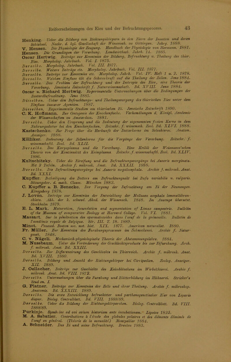 Henking. Ueber die Bildung von Richtungskörpern in dm Eiern der Imeclcn und deren Schicksal. Nachr. d. kgl. Gesellschaft der TVissensch. zu Göttingen. Jahrg. 1888. V. Hensen. Die Physiologie der Zeugung. Handbuch der Physiologie von Hermann. 1881. Hensen. Die Grundlagen der Vererbung. landwirthsoh. Jahrb. 14. 1885. Oscar Hertwig. Beiträge zur Kenntniss der Bildung, Befruchtung u. Theilung des thier. Eies. Morpholog. Jahrbuch. Vol. I. 1875. Der selb c. Morpholog. Jahrbuch. Vol. III. 1877. Derselbe. Weitere Beiträge etc. Morpholog. Jahrbuch. Vol. 111. 1877. Derselbe. Beiträge zur Kenntniss etc. Morpholog. Jahrb. Vol. IV. Heft 1 u. 2. 1878. Derselbe. Welchen Einfluss übt die Schwerkraft auf die Theilung der Zellen. Jena 1884. Derselbe. Das Problem der Befruchtung und der Isotropie des Eies, eine Theorie der Vererbung. Jenaische Zeitschrift f. Naturwissenschaft. Bd. XVIII. Jena 1884. Oscar u. Richard Hertwig. Experiment eile Untersuchungen über die Bedingungen der Bastardbefruchtung. Jena 1885. Dicselb en. Ueber den Befruchtungs- und Theilungsvorgang des thierischen Eies unter dem Einfluss äusserer Agentien. 1887. Dieselben. Experimentelle Studien am thierischen Ei. Jenaische Zeitschrift 1890. C. K. Hofimann. Zur Ontogenie der Knochenfische. Verhandlungen d. Kiinigl. Academie der Wissenschaften zu Amsterdam. 1881. Derselbe. Ueber den Ursprung und die Bedeutung der sogenannten freien Kerne in dem Nahrungsdotter bei den Knochenfischen. Zeitsehr. f. wisscnsch. Zool. Bd. XIVI. 1888. Kastschenko. Zur Frage über die Herkunft der Dotterkernc im Selachierei. Anatom. Anzeiger. 1888. Kölliker. Bedeutung der Zellenkerne für die Vorgänge der Vererbung. Zeitsclir. f. wissenschaftl. Zool. Bd. XLII. Derselbe. Das Karyoplasma und die Vererbung. Eine Kritik der Weismann’sehen Theorie von der Kontinuität des Keimplasma. Zeitsclir. f. Wissenschaftl. Zool. Bd. XL1V. 1886. Kultschitzky. Ueber die Eireifung und die Befruchtungsvorgänge bei Ascaris marginata. Mit 2 Tafeln. Archiv f. mikrosk. Anat. Bd. XXXII. 1888. D er selbe. Die Befruchtungsvorgänge bei Ascaris megalocephala. Archiv f. mikrosk. Anat. Bd. XXXI. Kupffer. Bitheiligung des Dotters am Befruchtungsakt bei Bufo variabilis u. vulgaris. Sitzungsber. d. matli. Classe. München 1882. C. Kupffer u. B. Benecke. Der Vorgang dei% Befruchtung am Ei der Neunaugen. Königsberg 1878. J. Lotten. Beiträge zur Kenntniss der Entwicklung der Mollusca acephala lammellibran- chiata. Abli. der k. scliwed. Akad. der Wissenseh. 1848. Im Auszuge übersetzt. Stockholm 1879. E. L. Mark. Maturation, fecundation and Segmentation of Umax campestris. Bulletin of the Museum of comparative Zoology at Harvard College. Vol. VI. 1881. Massart. Sur la penetration des spermatozoides dans l’oeuf de la grenouille. Bulletin de Vacademie royale de Belgique. Ser. III. T. 18. 1889. Minot. Procced. Boston soc. nat. hist. XIX. 1877. American naturalist. 1880. Fr. Müller. Zur Kenntniss des Furchungsproccsses im Schncckenei. Archiv f. Natur- gescli. 1848. C. V. Nägeli. Mechanisch-physiologische Theorie der Abstammungslehre. 1884. M. Nussbaum. Ueher die Veränderung der Gcschlechtsproducte bis zur Eifurchung. Arch. f. mikrosk. Anat. Bd. XXIII. D er selb e. Zur Differenzirung des Geschlechts im Thierreich. Archiv f. mikrosk. Anat. Bd. XVIII. 1880. Derselbe. Bildung und Anzahl der Richtungskörper bei Ciri ipedien. Zoolog. Anzeiger. XII. 1889. J. Oellacher. Beiträge zur Geschichte des Keimbläschens im Wirbeühierei. Archiv f. mikrosk. Anat. Bd. VIII. 1872. Derselbe. Untersuchungen über die Furchung und Blätterbildung im Hühnerei. Stricker's Stud en. I. Q-. Platzier. Beiträge zur Kenntniss der Zelle und ihrer Theilung. Archiv f. mikroskop. Anatomie. Bd. XXXIII. 1889. Derselbe. Die erste Entwicklung befruchteter und parthenogenctischer Eier von Liparis dispar. Biolog. Centralblatt. Bd. VIII. 1888189. Der selbe. Ueber die Bildung der Richtungskörperchen. Biolog. Centralblatt. Bd. VIII. 1888189. Purkinje. Symbclae ad ovi avium historiam ante incubationem. Lipsiae 1825. M. N. Sabatier. Contributions h l’etude des globules polaires et des elemcnts elimincs de l'oeuf en geniral. (Thiorie de la sexualite.) Montpellier 1884. A. Schneider. Das Ei und seine Befruchtung. Breslau 1S83.