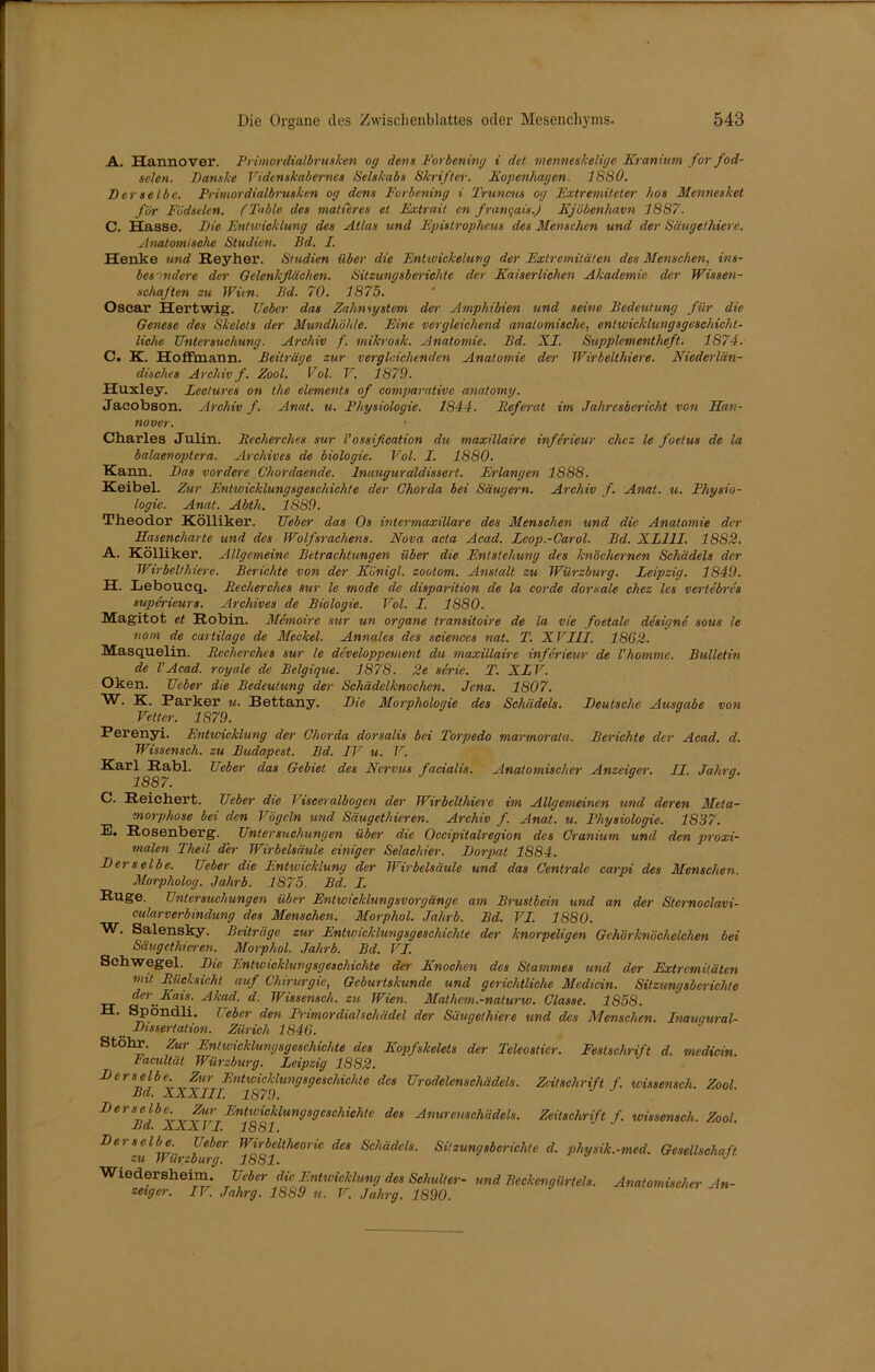 A. Hannover. Primordial brüsken og dens Forbening i det mennesJceligc Kranium for fod- selen. Danske Videnskaberncs Selskabs Skrifter. Kopenhagen. 1880. Derselbe. Pnmordialbrusken og dens Forbening i Truncus og Fxtremiteter hos Mennesket für Födselen. ('Fable des matteres et Extrait cn franqais.) Kjöbenliavn 1887. C. Hasse. Die Entwicklung des Atlas und Epistrophcus des Menschen und der Säugethiere. Anatomische Studien. Bd. I. Henke und Reyher. Studien über die Entwickelung der Extremitäten des Menschen, ins- besondere der Gelenkflächen. Sitzungsberichte der Kaiserlichen Akademie der Wissen- schaften zu Wün. Bd. 70. 1875. Oscar Hertwig. lieber das Zahn System der Amphibien und seine Bedeutung für die Genese des Skelets der Mundhöhle. Eine vergleichend anatomische, entwicklungsgeschicht- liche Untersuchung. Archiv f. mihrosk. Anatomie. Bd. XI. Supplementheft. 1874. C. K. HofFmann. Beiträge zur vergleichenden Anatomie der Wirbelthiere. Niederlän- disches Archiv f. Zool. Völ. V. 1879. Huxley. Lectures on the elements of comparative anatomy. Jacobson. Archiv f. Anal. u. Physiologie. 1844. Referat im Jahresbericht von Han- nover. Charles Julin. Becherches sur Vossifleation du maxillaire inferieur chcz le foetus de la balaenoptcra. Archives de biologie. Vol. I. 1880. Kann. Das vordere Chordaende. Inauguraldisscrt. Erlangen 1888. Keibel. Zur Entwicklungsgeschichte der Chorda bei Säugern. Archiv f. Amt. u. Physio- logie. Anat. Abth. 1889. Theodor Kölliker. Ueber das Os intermaxillare des Menschen und die Anatomie der Hasencharte und des Wolfsrachens. Nova acta Acad. Leop.-Carol. Bd. XL11I. 1882. A. Kölliker. Allgemeine Betrachtungen über die Entstehung des knöchernen Schädels der Wirbelthiere. Berichte von der Künigl. zootom. Anstalt zu Würzburg. Leipzig. 1849. H. Leboucq. Becherches Sur le mode de disparition de la Corde dorsale chez les vertebres superieurs. Archives de Biologie. Vol. I. 1880. Magitot et Robin. Memoire sur un organe transitoire de la vie foetale designe sous le nom de cartilage de Meckel. Annales des Sciences nat. T. XVIII. 1862. Masquelin. Becherches sur le developpement du maxillaire inferieur de Vhomme. Bulletin de VAcad. royale de Belgique. 1878. 2e Serie. T. XLV. Oken. Ueber die Bedeutung der Schädelknochen. Jena. 1807. W. K. Parker u. Rettany. Die Morphologie des Schädels. Deutsche Ausqabe von Vetter. 1879. Perenyi. Entwicklung der Chorda dorsalis bei Torpedo marmorata. Berichte der Acad. d. Wissensch. zu Budapest. Bd. IV u. V. ■^arl Rabl. Ueber das Gebiet des Nervus facialis. Anatomischer Anzeiger. II. Jalirg. C. Reichert. Ueber die Visceralbogen der Wirbelthiere im Allgemeinen und deren Meta- morphose bei den Vögeln und Säugethieren. Archiv f. Anat. u. Physiologie. 1837. E. Rosenberg. Untersuchungen über die Occipitalregion des Cranium und den proxi- malen Theil der Wirbelsäule einiger Selachier. Dorpat 1884. Derselbe. Ueber die Entwicklung der Wirbelsäule und das Centrale carpi des Menschen. Morpholog. Jahrb. 1875. Bd. I. Rüge. Untersuchungen über Entwicklungsvorgänge am Brustbein und an der Sternoclavi- cularverbindung des Menschen. Morphol. Jahrb. Bd. VI. 1880. W. Salensky. Beiträge zur Entwicklungsgeschichte der knorpeligen Gehörknöchelchen bei Säugethieren. Morphol. Jahrb. Bd. VI. Schwegel. Die Entwicklungsgeschichte der Knochen des Stammes und der Extremitäten mit Bäcksicht auf Chirurgie, Geburtskunde und gerichtliche Medicin. Sitzungsberichte der^Kais. Akad. d. Wissensch. zu Wien. Mathem.-naturw. Classe. 1858. H. Spöndli. Ueber den Primordialschädel der Säugethiere und des Menschen. Inauqural-  Dissertation. Zürich 1846. Stohr. Zur Entwicklungsgeschichte des Kopfskelets der Teleostier. Festschrift d. medicin. Facultät Würzburg. Leipzig 1882. Derselbe. Zur Entwicklungsgeschichte des Urodelenschädels. Zeitschrift f. wissensch. Zool Bd. XXXIII. 1879. Derselbe. Zur Entwicklungsgeschichte des Anurenschädels. Zeitschrift f. wissensch. Zool Bd. XXXVI. 1881. Derselbe. Ueber Wirbeltheorie des Schädels. Sitzungsberichte d. physik.-med. Gesellschaft, zu Wur.zburg. 1881. J Wredersheim. Ueber die Entwicklung des Schulter- und Beckengürt eis. Anatomischer An- zeiger. IV. Jalirg. 1889 u. V. Jalirg. 1890.