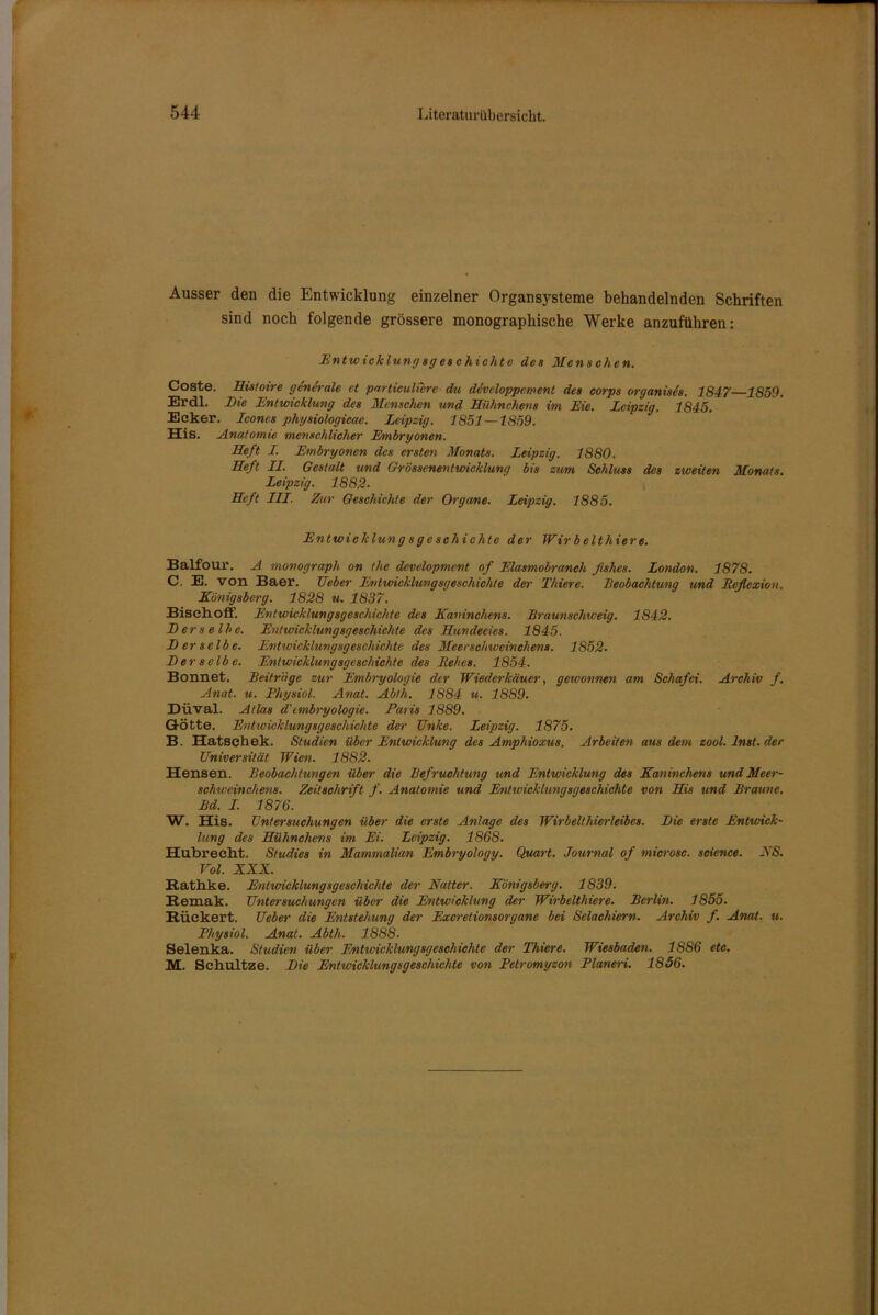 Ausser den die Entwicklung einzelner Organsysteme behandelnden Schriften sind noch folgende grössere monographische Werke anzuführen: Entw icklungsges chichtc des Menschen. Coste. Histoire generale et particulCere du developpement des corps organises. 1847 1859. Er dl. Die Entwicklung des Menschen und Hühnchens im Eie. Leipzig. 1845. Ecker. Icones physiologicae. Leipzig. 1851 —1859. His. Anatomie menschlicher Embryonen. Heft I. Embryonen des ersten Monats. Leipzig. 1880. Heft II. Gestalt und Grössenentwicklung bis zum Schluss des zweiten Monats. Leipzig. 1882- Heft III. Zur Geschichte der Organe. Leipzig. 1885. Entwicklung s g e schichte der Wirbelthiere. Balfour. A movograph on the development of Elasmobranch fishes. London. 1878. C. E. von Baer. Geber Entwicklungsgeschichte der Thiere. Beobachtung und Reflexion. Königsberg. 1828 u. 1837. Bisch off. Entwicklungsgeschichte des Kaninchens. Braunschiveig. 1842. Derselbe. Entwicklungsgeschichte des Hundeeies. 1845. Derselbe. Entwicklungsgeschichte des Meerschweinchens. 1852. Derselbe. Entwicklungsgeschichte des Rehes. 1854. Bonnet. Beitrage zur Embryologie der Wiederkäuer, gewonnen am Schaf ei. Archiv f. Anat. u. Physiol. Anat. Abtli. 1884 u. 1889. Düval. Atlas d'cmbryologie. Paris 1889. Götte. Entwicklungsgeschichte der Enke. Leipzig. 1875. B. Hatsch ek. Studien über Entwicklung des Ampliioxus. Arbeiten aus dem zool. Inst, der Universität Wien. 1882. Hensen. Beobachtungen über die Befruchtung und Entwicklung des Kaninchens und Meer- schweinchens. Zeitschrift f. Anatomie und Entivicklungsgeschichte von His und Braune. Bd. I. 1876. W. His. Untersuchungen über die erste Anlage des Wirbelthierleibes. Die erste Entwick- lung des Hühnchens im Ei. Leipzig. 1868. Hubreeht. Studies in Mammalian Embryology. Quart. Journal of microsc. science. ES. Vol. XXX. Rathke. Entwicklungsgeschichte der Natter. Königsberg. 1839. Remak. Untersuchungen über die Entwicklung der Wirbelthiere. Berlin. 1855. Rückert. Ueber die Entstehung der Excretionsorgane bei Selachiern. Archiv f. Anat. u. Physiol. Anat. Abth. 1888- Selenka. Studien über Entwicklungsgeschichte der Thiere. Wiesbaden. 1886 etc. M. Schultze. Die Entwicklungsgeschichte von Pelromyzon Planem. 1856.