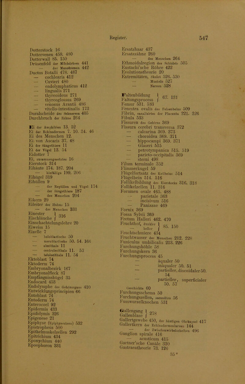 Dotterstock 10 Dottervenen 458. 480 Dotterwall 85. 150 Drüsenfeld der Milchdrüsen 441 der Monotremen 442 Ductus Botalli 478. 487 — cochlearis 412 — Cuvieri 480 — endolymphaticus 412 — lingualis 271 — thyreoideus 271 — thyreoglossus 269 — venosus Arantii 486 — vitello-intestinalis 178 Duralscheide des Sehnerven 405 Durchbrach der Zähne 264 Ei der Amphibien 13. 52 Ei der Echinodermen 7. 10. 34. 46 Ei des Menschen 12. Ei von Ascaris 37. 48 Ei der Sängethiere 11 Ei der Vögel 13. 54 Eidotter 7 Ei, zusammengesetztes 16 Eierstock 314 Eihäute 174. 187. 204 — hinfällige 199. 206 Eihügel 319 Eihüllen 9 — der Reptilien und Vögel 174 — der Sängethiere 187 — des Menschen 204 Eikern 29 Eileiter des Huhns 15 — des Menschen 331 Einester \ Q1„ Eischläuche / dlb Einschachtelungslehre 20 Eiweiss 15 Eizelle 7 — lioloblastische 50 meroblastische 50. 54. 166 — alecithale 11 — centrolecithale 11. 57 — telolecithale 11. 54 Ektoblast 74 Ektoderm 74 Embryonalbezirk 167 Embryonalfleck 87 Empfängnisshügel 35 Endocard 453 Endolymphe des Gehörorgans 410 Entwicklungsprincipien 66 Entoblast 74 Entoderm 74 Enterocoel 92 ' Epidermis 433 Epididymis 326 Epigenese 21 Epiphyse (Epiphysenkern) 532 Epistropheus 500 Epithelmuskelzellen 292 Epitrichium 434 Eponychium 440 Epoophoron 331 Ersatzhaar 437 Ersatzzähne 260 — des Menschen 264 Ethmoidalregion des Schädels 505 Eustachische Röhre 422 Evolutionstheorie 20 Extremitäten, Skelet 526. 530 — Muskeln 527 — Nerven 528 Faltenbildung 1 fi7 1C{1 Faltungsprocess ] ' Femur 531. 533 Fenestra ovalis des Felsenbeins 509 Fibrin, canalisirtes der Placenta 221. 226 Fibula 533 Fissuren dos Gehirns 369 Fissura cerebri transversa 372 — calcarina 369. 373 — choroidea 369. 371 — hippocampi 369. 371 — Glaseri 515 — petrotympanica 515. 519 — parieto-occipitalis 369 — sterni 498 Filum terminale 352 Flimmerkugel 59 Flügelfortsatz des Keilbeins 514 Flügelbein 514. 516 Follikelbildung des Eierstocks 316. 318 Follikelzellen 11. 316 Foramen ovale 465. 488 parietale 363 — incisivum 516 — Panizzae 469 Fornix 369 Fossa Sylvii 369 Fretum Halleri 462. 470 Fruchthof, dunkler 1 — heller J 1ÖU Fruchtschmiere 434 Fruchtwasser des Menschen 212. 228 Funiculus umbilicalis 213. 226 Furchungshöhle 58 Furchungskern 36 Furchungsprocess 45 — äqualer 50 — inäqualer 50. 51 partieller, discoidaler 50. 54 partieller, superficialer 50. 57 Geschichte 60 Furchungsschema 50 Furchungszellen, secundäre 56 Fusswurzelknochen 531 ixauengang [ Gallenblase / 278 Gallertgewebe 450, der häutigen Ohrkapsel 41 Galleitkeill der Echinodennenlarven 144 — der Zwischenwirbelscheiben 496 Ganglion spirale 416 — acusticum 415 Gärtnerische Canäle 330 Gastraeatlieorie 73. 126 35*