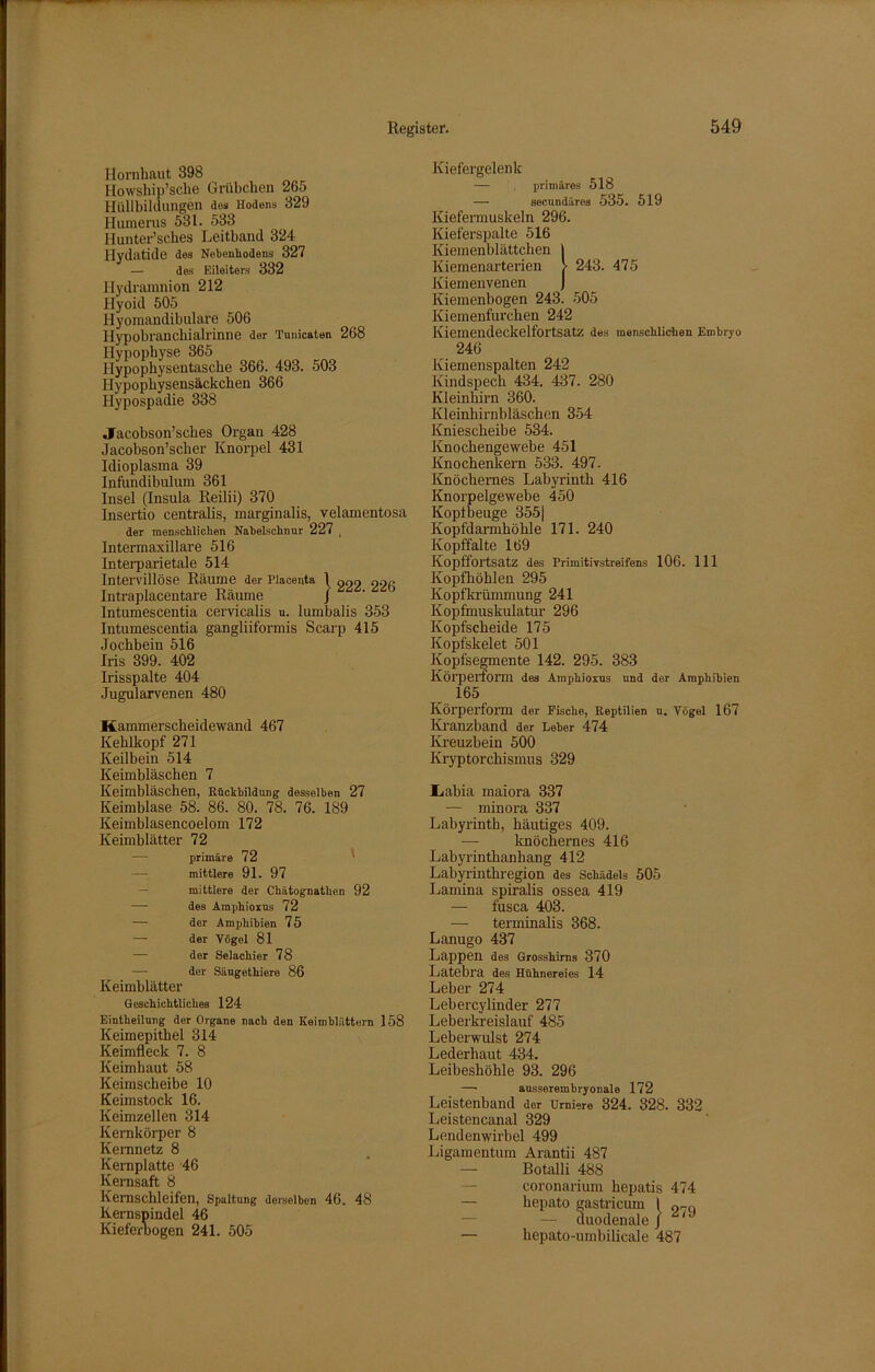 Hornhaut 398 Howship’sche Grübchen 265 Hüllbildungen des Hodens 329 Humerus 531. 533 Iiunter’sches Leithand 324 Hydatide des Nebenhodens 327 — des Eileiters 332 Hydramnion 212 Hyoid 505 Hyomandibulare 506 Hypobranchialrinne der Tunicaten 268 Hypophyse 365 Hypophysentasche 366. 493. 503 Hypophysensäckchen 366 Hypospadie 338 Jacobson’sches Organ 428 Jaeobson’scher Knorpel 431 Idioplasma 39 Infundibulum 361 Insel (Insula Reilii) 370 Insertio centralis, marginalis, velamentosa der menschlichen Nabelschnur 227 _ Intermaxillare 516 Interparietale 514 Intervillöse Räume der piacenta 1 go2 226 Intraplacentare Räume / Intumescentia cervicalis u. lumbalis 353 Intumescentia gangliiformis Scarp 415 Jochbein 516 Iris 399. 402 Irisspalte 404 Jugularvenen 480 Kammerscheidewand 467 Kehlkopf 271 Keilbein 514 Keimbläschen 7 Keimbläschen, Rückbildung desselben 27 Keimblase 58. 86. 80. 78. 76. 189 Keimblasencoelom 172 Keimblätter 72 — primäre 72 — mittlere 91. 97 mittlere der Chätognathen 92 -—■ des Amphioxus 72 — der Amphibien 75 — der Vögel 81 — der Selachier 78 — der Säugethiere 86 Keimblätter Geschichtliches 124 Eintheilung der Organe nach den Keimblättern 158 Keimepithel 314 Keimfleck 7. 8 Keimhaut 58 Keimscheibe 10 Keimstock 16. Keimzellen 314 Kernkörper 8 Kernnetz 8 Kernplatte 46 Kernsaft 8 Kernschleifen, Spaltung derselben 46. 48 Kernspindel 46 Kieferbogen 241. 505 Kiefergelenk — primäres 518 — secundäres 535. 519 Kiefermuskeln 296. Kieferspalte 516 Kiemenblättchen I Kiemenarterien > 243. 475 Kiemenvenen J Kiemenhogen 243. 505 Kiemenfurchen 242 Kiemendeckelfortsatz des menschlichen Embryo 246 Kiemenspalten 242 Kindspech 434. 437. 280 Kleinhirn 360. Kleinhirnbläschen 354 Kniescheibe 534. Knochengewebe 451 Knochenkern 533. 497. Knöchernes Labyrinth 416 Knorpelgewebe 450 Kopfbeuge 355| Kopfdarmhöhle 171. 240 Kopffalte 169 Kopffortsatz des Primitivstreifens 106. 111 Kopfhöhlen 295 Kopfkrümmung 241 Kopfmuskulatur 296 Kopfscheide 175 Ivopfskelet 501 Kopfsegmente 142. 295. 383 Körperform des Amphioxus und der Amphibien 165 Körperform der Fische, Reptilien u. Vögel 167 Kranzband der Leber 474 Kreuzbein 500 Kryptorchismus 329 Iiabia maiora 337 — minora 337 Labyrinth, häutiges 409. —■ knöchernes 416 Labyrinthanhang 412 Labyrinthregion des Schädels 505 Lamina spiralis ossea 419 — fusca 403. — terminalis 368. Lanugo 437 Lappen des Grosshirns 370 Latebl’a des Hühnereies 14 Leber 274 Lebercylinder 277 Leberkreislauf 485 Leberwulst 274 Lederhaut 434. Leibeshöhle 93. 296 —• ausserembryonale 172 Leistenband der Urniere 324. 328. 332 Leistencanal 329 Lendenwirbel 499 Ligamentum Arantii 487 — Botalli 488 coronarium hepatis 474 — hepato gastricum I or.Q — duodenale J 1 — hepato-umbilicale 487