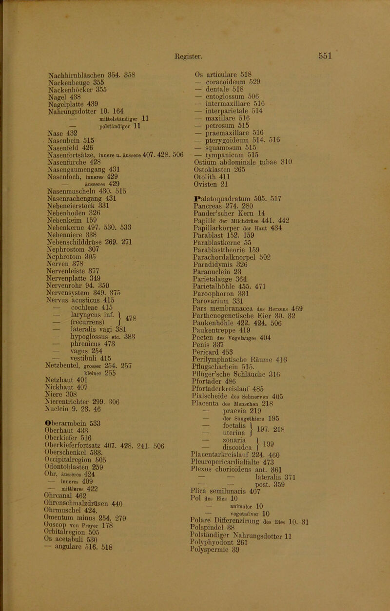 Nachhirnbläschen 354. 358 Nackenbeuge 355 Nackenhöcker 355 Nagel 438 Nagelplatte 439 Nahrungsdotter 10. 164 — mittelständigor 11 — polständiger 11 Nase 432 Nasenbein 515 Nasenfeld 426 Nasenfortsätze, innere u. äussere 407. 428. 506 Nasenfurche 428 Nasengaumengang 431 Nasenloch, inneres 429 — äusseres 429 Nasenmuscheln 430. 515 Nasenrachengang 431 Neben eierstock 331 Nebenhoden 326 Nebenkeim 159 Nebenkerne 497. 530. 533 Nebenniere 338 Nebenschilddrüse 269. 271 Nephrostom 307 Nephrotom 305 Nerven 378 Nervenleiste 377 Nervenplatte 349 Nervenrohr 94. 350 Nervensystem 349. 375 Nervus acusticus 415 — cochleae 415 — laryngeus inf. 1 47« — (recurrens) J — lateralis vagi 381 — hypoglossus etc. 383 — phrenicus 473 — vagus 254 — vestibuli 415 Netzbeutel, grosser 254. 257 — kleiner 255 Netzhaut 401 Nickhaut 407 Niere 308 Nierentrichter 299. 306 Nuclein 9. 23. 46 Oberarmbein 533 Oberhaut 433 Oberkiefer 516 Oberkieferfortsatz 407. 428. 241. 506 Oberschenkel 533. Occipitalregion 505 Odontoblasten 259 Ohr, äusseres 424 — inneres 409 — mittleres 422 Ohrcanal 462 Ohrenschmalzdrüsen 440 Ohrmuschel 424. Omentum minus 254. 279 Ooscop von Preyer 178 Orbitalregion 505 Os acetabuli 530 — angulare 516. 518 Os articulare 518 — coracoideum 529 — dentale 518 — entoglossum 506 — intermaxillare 516 — interparietale 514 — maxillare 516 — petrosum 515 — praemaxillare 516 — pterygoideum 514. 516 — squamosum 515 — tympanicum 515 Ostium abdominale tubae 310 Ostoklasten 265 Otolith 411 Ovisten 21 J*alatoquadratum 505. 517 Pancreas 274. 280 Pander’scher Kern 14 Papille der Milchdrüse 441. 442 Papillarkörper der Haut 434 Parablast 152. 159 Parablastkerne 55 Parablasttheorie 159 Parachordalknorpel 502 Paradidymis 326 Paranuclein 23 Parietalauge 364 Parietalhöhle 455. 471 Paroophoron 331 Parovarium 331 Pars membranacea des Herzens 469 Parthenogenetische Eier 30. 32 Paukenhöhle 422. 424. 506 Paukentreppe 419 Pecten des Vogelauges 404 Penis 337 Pericard 453 Perilymphatische Räume 416 Pflugscharbein 515. Pflüger’sche Schläuche 316 Pfortader 486 Pfortaderkreislauf 485 Pialscheide des Sehnerven 405 Placenta des Menschen 218 praevia 219 der Säugethiere 195 foetalis j 197. 218 199 — uterina — zonaria 1 — discoidea | Placentarkreislauf 224. 460 Pleuropericardialfalte 473 Plexus chorioideus ant. 361 — — lateralis 371 — — post. 359 Plica semilunaris 407 Pol des Eies 10 — animalor 10 — vegetativer 10 Polare Differenzirung des Eies 10. 31 Polspindel 38 Polständiger Nahrungsdottcr 11 Polyphyodont 261 Polyspermie 39