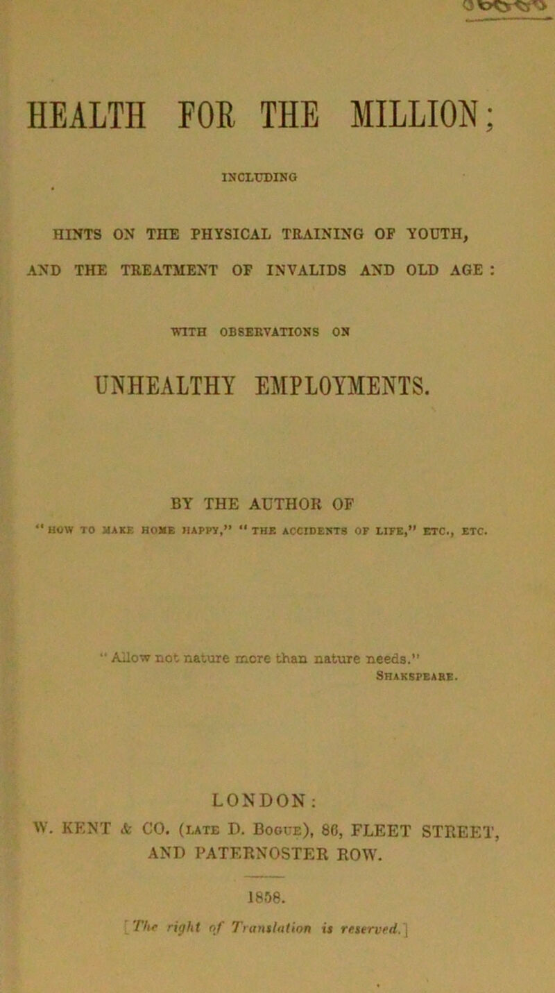 INCLtHDIKO HINTS ON THE PHYSICAL TRAINING OF YOUTH, AND THE TREATMENT OF INVALIDS AND OLD AGE : WITH OBSERVATIONS ON UIS'HEALTHY EMPLOYMENTS. BY THE AUTHOR OF “ HOW TO JJAKi: RONE HAPPY,” *' THE ACCIDENTS OF LIFE,” ETC., ETC.  Ailow not nature more than nature needs. Srakspeabe. LONDON; W. KENT & CO. (rate D. Bogce), 86, FLEET STREET, AND PATERNOSTER ROW. 18.')8. Thf right of I'luttthiiion is reserurd.]