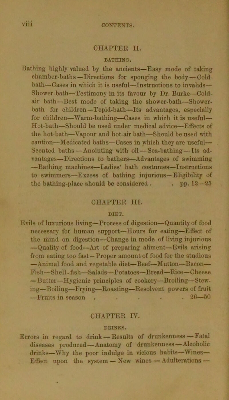 CHAPTER II. BATHINQ. Bathing highly valued by the ancients—Easy mode of taking chamber-baths—Directions for sponging the body — Cold- bath—Cases in which it is useful—Instructions to invalids— Shower-bath—Testimony in its favour by Dr. Burke—Cold- air bath—Best mode of taking the shower-bath—Shower- bath for children—Tepid-bath—Its advantages, especially for children—Warm-bathing—Cases in which it is useful— Hot-bath—Should be used under medical advice—Effects of the hot-bath—Vapour and hot-air bath—Should be used with caution—Medicated baths—Cases in which they are useful— Scented baths—Anointing with oil — Sea-bathing — Its ad- vantages—Directions to bather's—Advantages of swimming —Bathing machines—Ladies' bath costumes—Instructions to swimmers—Excess of bathing injurious—Eligibility of the bathing-place should be considered . . pp. 12—2') CHAPTER III. DIET. Evils of luxurious living—Process of digestion—Quantity of food necessary for human support—Hours for eating—Effect of the mind on digestion—Change in mode of living injurious —Quality of food—Art of preparing aliment—Evils arising from eating too fast —Proper amount of food for the studious —Animal food and vegetable diet—Beef—Mutton—Bacon— Fish—Shell - fish—Salads—Potatoes—Bread—Rice—Cheese —Butter—Hygienic principles of cookery—Broiling—Stew- ing—Boiling—Frying—Roasting—Resolvent powers of fruit —Fruits in season ..... 26—50 CHAPTER IV. DRINKS. Errors in legard to drink — Results of drunkenness—Fatal diseases produced—Anatomy of drunkenness — Alcoholic drinks—Why the poor indulge in vicious habits—Wines— Effect upon the system — New wines — Adulterations —