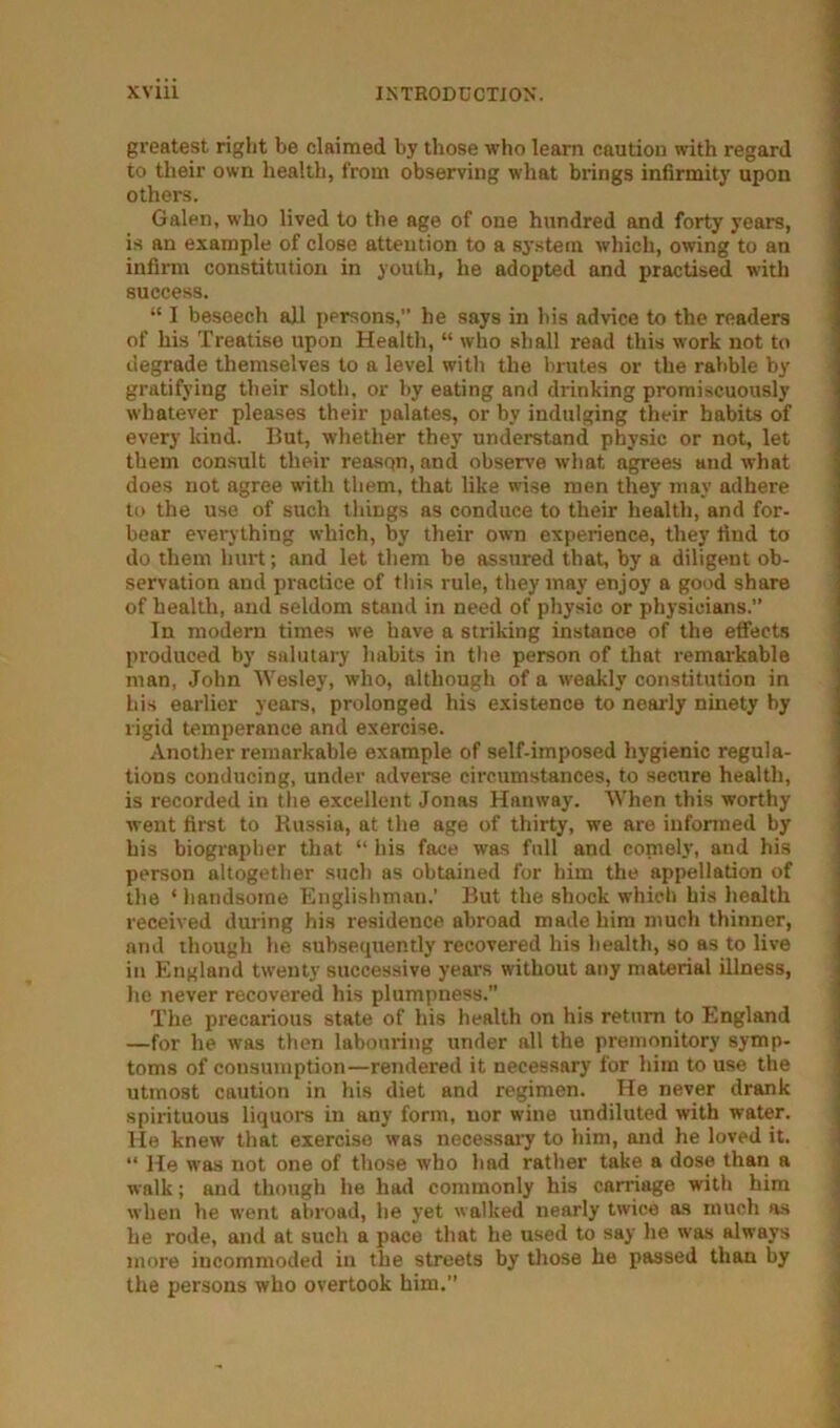 greatest right be claimed by those who learn caution with regard to their own health, from observing what brings infirmity upon others. Galen, who lived to the age of one hundred and forty years, is an example of close attention to a system which, owing to an infirm constitution in youth, he adopted and practised with success. “ I beseech all persons,” he says in his advice to the readers of his Treatise upon Health, “ who shall read this work not to degrade themselves to a level with the brutes or the ralible by gratifying their sloth, or hy eating and drinking promiscuously whatever pleases their palates, or by indulging their habits of every kind. But, whether they understand physic or not, let them consult their reason, and observe what agrees and what does not agree with them, that like wise men they may adhere to the use of such things as conduce to their health, and for- bear everything which, by their own experience, they find to do them hurt; and let them be assured that, by a diligent ob- servation and practice of this rule, they may enjoy a good share of health, and seldom stand in need of physio or physicians.” In modern times we have a striking instance of the effects produced by salutary habits in the person of that remarkable man, John Wesley, who, although of a tveakly constitution in his earlier years, prolonged his existence to nearly ninety by rigid temperance and exercise. Another remarkable example of self-imposed hygienic regula- tions conducing, under adverse circumstances, to secure health, is recorded in the excellent Jonas Hanway. When this worthy went first to Kussia, at the age of thirty, we are infonned by his biographer that “ his face was full and comely, and his person altogether such as obtained for him the appellation of the ‘ handsome Englishman.’ But the shock which his health received during his residence abroad made him much thinner, and though he subsequently recovered his health, so as to live in England twenty successive years without any material illness, he never recovered his plumpness.” The precarious state of his health on his return to England —for he was then labouring under all the premonitory symp- toms of consumption—rendered it necessary for him to use the utmost caution in his diet and regimen. He never drank spirituous liquors in any form, nor wine undiluted with water. He knew that exercise was necessary to him, and he loved it. “ He was not one of those who had rather take a dose than a walk; and though he had commonly his carriage with him when he went abroad, he yet walked nearly twice as much as he rode, and at such a pace that he used to say he was always more incommoded in the streets by those he passed than by the persons who overtook him.”