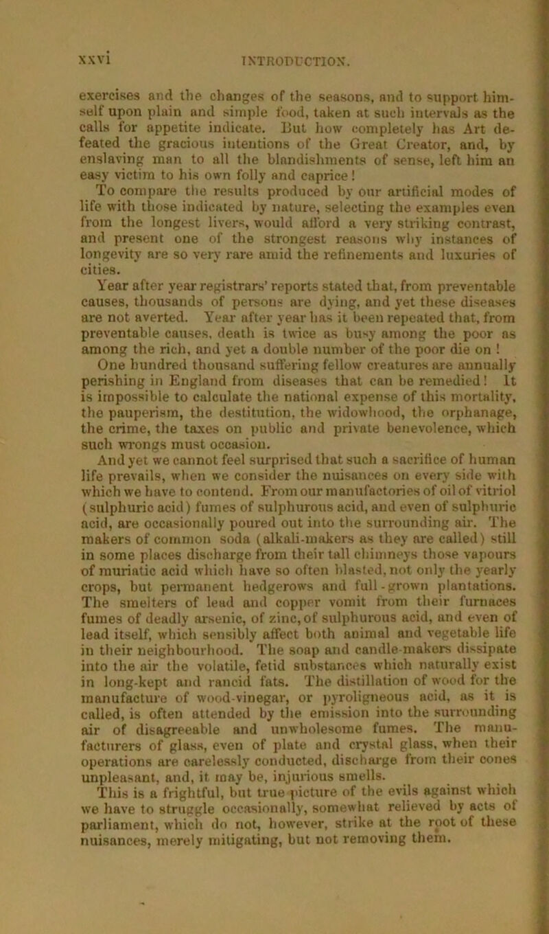 exercises and the changes of the seasons, and to support him- self upon plain and simple food, taken at such interv^s as the calls for appetite indicate. But how completely has Art de- feated the gracious intentions of the Great Creator, and, by enslaving man to all the blnndiahmenta of sense, left him an easy victim to his own folly and caprice! To compare the results produced by our artificial modes of life with those indicated by nature, selecting the examples even from the longest livers, would allbrd a very striking contrast, and present one of the strongest reasons why instances of longevity are so very rare amid the refinements and luxuries of cities. Year after year registrars’ reports stated that, from preventable causes, thousands of persons are dying, and yet these diseases are not averted. Year after year has it been repeated that, from preventable causes, death is twice as busy among the poor ns among the rich, and yet a double number of the poor die on ! One hundred thousand suffering fellow creatures are annually perishing in England from diseases that can be remedied! It is impossible to calculate the national expense of this mortality, the pauperism, the destitution, the widowhood, the orphanage, the crime, the taxes on public and pri\ate benevolence, which such wrongs must occasion. And yet we cannot feel surprised that such a sacrifice of human life prevails, when we consider the nuisances on every side with which we have to contend. From our manufactories of oil of vitriol (sulphuric acid) fumes of sulphurous acid, and even of sulphuric acid, are occasionally poured out into the surrounding air. The makers of common soda (alkali-makers as they are called) still in some places discharge from their tall chimneys those vapours of muriatic acid which have so often blasted, not only the yearly crops, but permanent hedgerows and full-grown plantations. The smelters of lead and copper vomit from their furnaces fumes of deadly arsenic, of zinc, of sulphurous acid, and even of lead itself, which sensibly affect both animal and vegetable life in their neighbourhood. The soap and candle-makers dissipate into the air the volatile, fetid substances which naturally exist in long-kept and rancid fats. The distillation of wood for the manufacture of wood-vinegar, or pyroligneous acid, as it^ is called, is often attended by tlie emission into the surrounding air of disagreeable and unwholesome fumes. The manu- facturers of glass, even of plate and crystal glass, when their operations are carelessly conducted, discharge from their cones unpleasant, and, it may be, injurious smells. This is a frightful, but true picture of the evils against which we have to struggle occasionally, somewhat relieved by acts of parliament, which do not, however, strike at the root of these nuisances, merely mitigating, but not removing them.