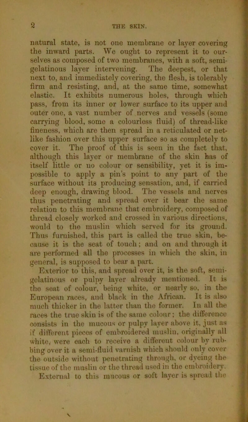 natural state, is not one membrane or layer covering the inward parts. We ought to represent it to our- selves as composed of two membranes, with a soft, semi- gelatinous layer intervening. The deepest, or that next to, and immediately covering, the flesh, is tolerably finn and resisting, and, at the same time, somewhat elastic. It exhibits numerous holes, through which pass, from its inner or lower surface to its upper and outer one, a vast number of nerves and vessels (some carrying blood, some a colomdess fluid) of thread-like fineness, which are then spread in a reticulated or net- like fashion over tliis upper surface so as completely to cover it. The proof of this is seen in the fact tliat, although this layer or membrane of the skin has of itself little or no colour or sensibility, yet it is im- possible to apply a pin's point to any part of the surface without its producing sensation, and, if carried deep enough, drawing blood. The vessels and nerves thus penetrating and spread over it bear the same relation to this membrane that embroidery, composed of thread closely worked and crossed in various directions, would to the muslin which served for its ground. Thus furnished, this part is called the true skin, be- cause it is the seat of touch; and on and through it are perfonned all the processes in which the skin, in general, is supposed to liem' a part. Exterior to this, and spread over it, is the soft, semi- gelatinous or pulpy layer already mentioned. It is the seat of colour, being white, or nearly so, in the European races, and black in the x\frican. It is also much thicker in the latter than the former. In all the races the true skiu is of the same colour; the difference consists in the mucous or pulpy layer above it. just as if different pieces of embroidered muslin, origin^ly all white, were each to receive a different colour by rub- bing over it a semi-fluid varnish which .should only cover the outside without penetrating through, or dyeing the tissue of tlie muslin or the thread used in the embroidery. E.xternal to this mucous or soft layer is spread the