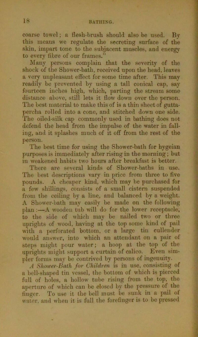 coarse towel; a flesh-brush should also be used. By this means we regulate the secreting surface of the skin, impart tone to the subjacent muscles, and energy to every fibre of our frames.” Many pemons complain that the severity of the shock of the Shower-bath, received upon the head, leaves a very unpleasant effect for some time after. This may readily be prevented by using a tall conical cap, say fourteen inches high, wdiich, parting the stream some distance above, still lets it flow down over the person. The best material to make this of is a thin sheet of gutta- percha rolled into a cone, and stitched down one side. The oiled-silk cap commonly used in bathing does not defend the head from the impulse of the water in fall- ing, and it splashes much of it off from the rest of the person. The best time for using the Shower-bath for hygeian purposes is immediately after rising in the morning; but in weakened habits two hours after breakfast is better. There are several kinds of Shower-baths in use. The best descriptions vary in price from three to five pounds. A cheaper kind, which may be purchased for a few shillings, consists of a small cisteni suspended from the ceiling by a line, and balanced by a weight. A Shower-bath may easily be made on the following plan :—A wooden tub will do for the lower receptacle, to the side of which may be nailed two or three uprights of wood, having at the top some kind of pail with a perforated bottom, or a large tin cullender would answer, into which an attendant on a pair ol steps might pour water; a hoop at the top of the uprights might support a curtain of calico. Even sim- pler forms may be contrived by persons of ingenuity. A Shower-Bath for Children is in use, consisting of a bell-shaped tin vessel, the bottom of which is pierced full of holes, a hollow tube rising from the top, the aj)erture of which can be closed b}' the pressure of the finger. To use it the bell must be sunk in a pail of water, and when it is full the forefinger is to be pressed