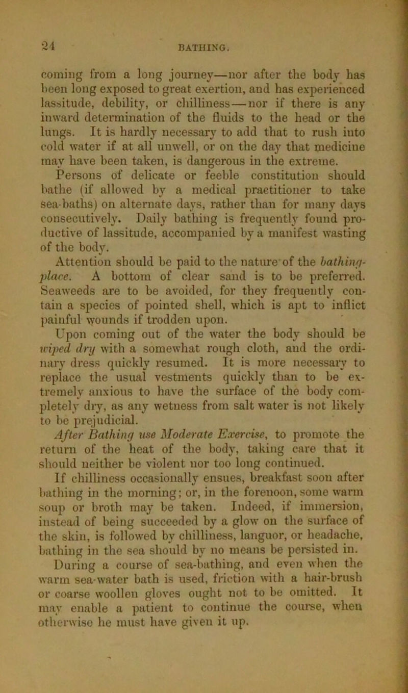 •^4 coming from a long journey—nor after tlie body has been long exposed to great exertion, and has experienced lassitude, debility, or chilliness—nor if there is any inward determination of the fluids to the head or the lungs. It is hardly necessary to add that to rush into cold water if at all unwell, or on the day that medicine may have been taken, is dangerous in the extreme. Persons of delicate or feeble constitution should bathe (if allowed by a medical practitioner to take sea-baths) on alternate days, rather than for many days consecutively. Daily bathing is fi-equently found pro- ductive of lassitude, accompanied by a manifest wasting of the body. Attention should be paid to the nature of the hathinfj- place. A bottom of clear sand is to be prefen’ed. Seaweeds are to be avoided, for they frequently con- tain a species of pointed shell, which is a))t to inflict painful wounds if trodden upon. Upon coming out of the water the body should be wiped dry with a somewhat rough cloth, and the ordi- nary dress quickly resumed. It is more necessary to replace the usual vestments quickly than to be ex- tremely anxious to have the surface of the body com- pletely dry, as any wetness from salt water is not likely to be j)rejudicial. After Bathiiifi use Moderate Exercise, to pi-omote the return of the heat of the body, toking care that it should neither be violent nor too long continued. If chilliness occasionally ensues, breakfast soon after bathing in the moniing; or, in the forenoon, some warm soup or broth may be taken. Indeed, if immersion, instead of being succeeded by a glow on the surface of the skin, is followed by chilliness, languor, or headache, bathing in the sea should by no means be pemisted in. During a course of sea-bathing, and even when the warm sea-water bath is used, friction with a hair-brush or coarse woollen gloves ought not to be omitted. It may enable a patient to continue the coume, when otherwise he must have given it up.