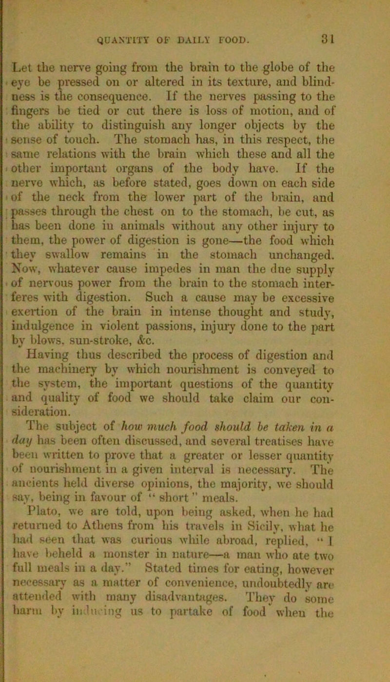 I-et the nen’e goiug from the brain to the globe of tlie eye be pi’essed on or altered in its te.\ture, and blind- ness is the consequence. If the nerves passing to the fingers be tied or cut there is loss of motion, and of the ability to distinguish any longer objects by the sense of touch. The stomach has, in this respect, tlie same relations with the brain which these and all the other important organs of the body have. If the nerve which, as before stated, goes down on each side of the neck from the lower part of the brain, and passes through the chest on to the stomach, be cut, as ha.s been done in animals without any other injury to them, the power of digestion is gone—the food which they swallow remains in the stomach unchanged. Now, whatever cause impedes in man the due supply of nervous power from the brain to the stomach inter- feres with digestion. Such a cause may be excessive exertion of the brain in intense thought and study, indulgence in violent passions, iiijuiy done to the part bv blows, sun-stroke, &c. Having thus described the process of digestion and the machinery by which nourishment is conve^'ed to the system, the important questions of the quantity and quality of food we should take claim our con- sideration. The subject of how much food should be taken in a day lias been often discussed, and several treatises have been written to prove that a greater or lesser quantity of nourishment in a given interval is necessary. The am.-ients held diverse opinions, the majority, we should say, being in favour of “ short ” meals. Plato, we are told, upon being asked, when ho had returned to Athens from his travels in Sicily, what he had seen that was curious wliilc abroad, replied, “ 1 have beheld a monster in nature—a man who ate two full meals in a day.” Stated times for eating, however necessary as a matter of convenience, undoubtedly arc attended with nuuiy disadvantages. They do some harm by iii ln. iiig us to partake of food wheu the