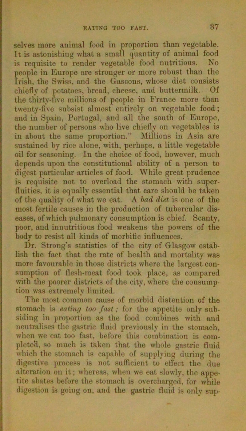 selves more animal food in proportion than vegetable. It is astonishing what a small quantity of animal food is requisite to render vegetable food nutritious. No people in Europe are stronger or more robust than the frish, the Swiss, and the Gascons, whose diet consists chiefly of potatoes, bread, cheese, and buttermilk. Of the thirty-five millions of people in France more than twenty-five subsist almost entirely on vegetable food; and in Spain, Portugal, and all the south of Europe, the number of persons who live chiefly on vegetables is in about the same proportion.” Millions in Asia are sustained by rice alone, with, perhaps, a little vegetable oil for seasoning. In the choice of food, however, much depends upon the constitutional ability of a person to digest particular articles of food. While great prudence is requisite not to overload the stomach with super- fluities, it is equally essential that care should be taken of the quality of what we eat. A bad diet is one of the most fertile causes in the production of tubercular dis- eases, of which pulmonary consumption is chief. Scanty, poor, and innutritions food weakens the jiowers of the body to resist all kinds of morbific influences. Dr. Strong’s statistics of the city of Glasgow estab- lish the fact that the rate of health and mortality was more favourable in those districts where the largest con- sumption of flesh-meat food took place, as compared with the poorer districts of the city, where the consump- tion was extremely limited. The most common cause of morbid distention of the stomach is eatiiuj too fast; for the appetite only sub- siding in proportion as the food combines with and neutralises the gastric fluid previously in the stomach, when we eat too fast, before this combination is com- pleted. so much is taken that the whole gastric fluid which the stomach is capable of supplying during the digestive process is not sufficient to eifect the due alteration on it; whereas, when we eat slowly, the appe- tite abates before the stomach is overcharged, for while digestion is going on, and the gastric fluid is only suji-