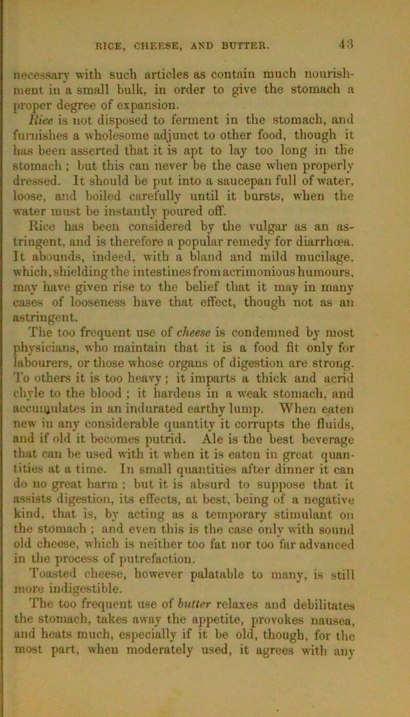 RICE, CHEKSE, AND BUTTER. 4:i necessary with such articles as contain much nourish- ment in a small bulk, in order to give the stomach a proper degree of expansion. Rice is not disposed to ferment in the stomach, and furnishes a wholesome adjunct to other food, though it has been asserted that it is apt to lay too long in the stomach ; but this can never be the case when properly- dressed. It should be put into a saucepan full of water, loose, and boiled carefully until it bursts, when the water must be instantly poured off. Kico has been considered by the vulgar as an as- tringent, and is therefore a popular remedy for diarrhoea. It abounds, indeed, with a bland and mild mucilage, which, shielding the intestines from acrimonious humours, may have given rise to the belief that it may in many cases of looseness have that effect, though not as an astringent. The too frequent use of cheese is condemned by most pliysicians, who maintain that it is a food fit only for labourers, or those whose organs of digestion are strong. To others it is too heavy ; it imparts a thick and acrid chyle to the blood ; it hardens in a weak stomach, and accuiaulates in an indurated earthy lump. When eaten new in any considerable quantity it coiTupts the fluids, and if old it becomes putrid. Ale is the best beverage that can be used with it when it is eaten in great quan- titie.s at a time. In small quantities after dinner it can do no great harm ; but it is absurd to suppose that it assists digestion, its effects, at best, being of a negative kind, that is, by acting as a temporary stimulant on the stomach ; and even this is the case only with sound old cheese, which is neither too fat nor too far advanced in the process of putrefaction. Toasted cheese, however palatable to many, is still more indigestible. The too frequent use of hdtcr rela.xes and debilitates the stomach, takes away the appetite, provokes nausea, and heats much, especially if it be old, though, for the most part, when moderately used, it agrees with anv