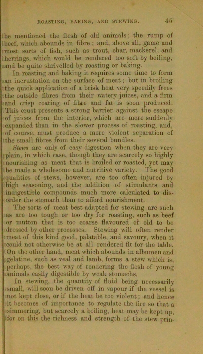 ROASTING, BAKING, AND STKWING. l>e mentioned the flesh of old animals; the rump of beef, whicdi abounds in fibre ; and, above all, game and most sorts of fish, such as trout, char, mackerel, and herrings, which would be rendered too soft by boiling, and be quite shrivelled by roasting or baking. In roasting and baking it requires some time to form ■an incrustation on the surface of meat; but in broiling the quick application of a brisk heat very speedily frees the outside fibres from their watery juices, and a firm and crisp coating of fibre and fat is soon produced. This crust presents a strong barrier against the escape of juices from the interior, which are more suddenly ■ expanded than in the slower process of roasting, and, of course, must produce a more violent separation of the small fibres from their several bundles. Stms are only of easy digestion when they are very .plain, in which case, though they ai'e scarcely so highly nourishing as meat that is broiled or roasted, yet may be made a wholesome and nutritive variety. The good qualities of stews, however, are too often injured by liigh seasoning, and the addition of stimulants and indigestible compounds much more calculated to dis- order the stomach than to afford nourishment. The sorts of meat best adapted for stewing are such a.s are too tough or too dry for roasting, such as beef or mutton that is too coarse flavoured or old to be dressed by other processes. Stewing will often i-ender meat of this kind good, palatable, and savoury, when it could not othenvise be at all rendered fit for the tabic. On the other hand, meat which abounds in albumen and .gelatine, such as veal and lamb, forms a stew which i.s, perha})s, the best way of rendering the flesh of young animals easily digestible by weak stomachs. In Slewing, the quantity of fluid being necessarily 'Small, will soon be driven off in vapour if the vessel is not kept close, or if the heat be too violent; and hence it becomes of importance to regulate the fire so that a simmering, but scarcely a boiling, heat may be kept up, for on this the richness and strength of the stew prin-