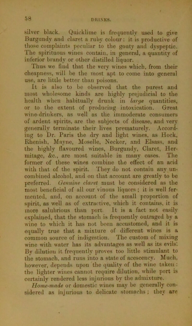 silver black. Quicklime is freijueutly used to give ilurguiidy and claret a ruby colour: it is productive of those complaints peculiar to the gouty and dyspeptic. The spirituous wines contain, in general, a quantity of inferior brandy or other distilled liquor. Thus we find that the very wines which, from their cheapness, will be the most apt to come into general use, are little better than poisons. It is also to be observed that the purest and most wholesome kinds are highly prejudicial to the health when habitually drunk in lanje quantities, or to the extent of producing intoxication. Great wine-drinkers, as well as the immoderate consumers of ardent spirit-s, are the subjects of disease, and very generally terminate their lives prematurely. Accord- ing to Dr. Paris the dry and light wines, as Hock, Rhenish, Mayne, Moselle, Necker, and Elsass, and the highly flavoured wines, Burgundy, Claret, Her- mitage, &c., are most suitable in many cases. The former of these wines combine the effect of an acid with that of the spirit. They do not contain any un- combined alcohol, and on that account are greatly to be preferred. Oenuiiie claret must be considered as the most beneficial of all our vinous liquors ; it is well fer- mented, and, on account of the small proportion of spirit, as well as of e.xtractive, which it contains, it is more salubrious than port It is a fact not easily explained, that the stomach is frequently outraged by a wine to which it has not been accustomed, and it is equally true that a mixture of diflereut wines is a common source of indigestion. The custom of mixing wine with water has its advantages as well as its evils'. Bv dilution it frequently proves too little stimulant to the stomach, and runs into a state of acescency. Much, however, depends upon the quality of the wine taken : the lighter wines cannot require dilution, while port is certainly rendered less injurious by the admixture. Home-made or domestic wines may be generally con- sidered as injurious to delicate stomachs ; they are