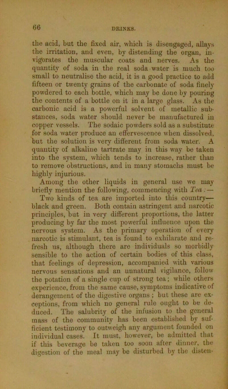 00 the acid, but the fixed air, whicli is disengaged, allays the irritation, and even, by distending the organ, in- vigorates the muscular coats and nerves. As the quantity of soda in the real soda water is much too small to neutralise the acid, it is a good practice to add fifteen or twenty grains of the carbonate of soda finely powdered to each bottle, which may be done by pouring the contents of a bottle on it in a lai’ge glass. As the carbonic acid is a powerful solvent of metallic sub- stances, soda water should never be manufactured in copper vessels. The sodaic powders sold as a substitute for soda water produce an effervescence when dissolved, but the solution is very different from soda water. A quantity of alkaline tartrate may in tliis way be taken into the system, wliich tends to increase, rather tlrnii to remove obstnictions, and in many stomachs must be highly injurious. Among the other liquids in general use we may briefly mention the following, commencing with 'Tea . — Two kinds of tea are imported into this country— black and green. Both contain astringent and narcotic principles, but in very different proportions, the latter producing by far the most powerful influence upon the nervous system. As the primary operation of every narcotic is stimulant, tea is found to exhilarate and re- fresh us, although there are individuals so morbidly sensible to the action of certain bodies of this class, that feelings of depression, accompanied with vai’ious nervous sensations and an unnatural vigilance, follow the potation of a single cup of strong tea; while others experience, from the same cause, symptoms indicative of derangement of the digestive organs ; but these are ex- ceptions, from which no general rule ought to be de- duced. The salubrity of the infusion to the general mass of the community has been establislied by suf- ficient testimony to outweigh any argument founded on individual cases. It must, however, be admitted tliat if this beverage be taken too soon after dinner, the digestion of the meal may be disturbed by the distcu-