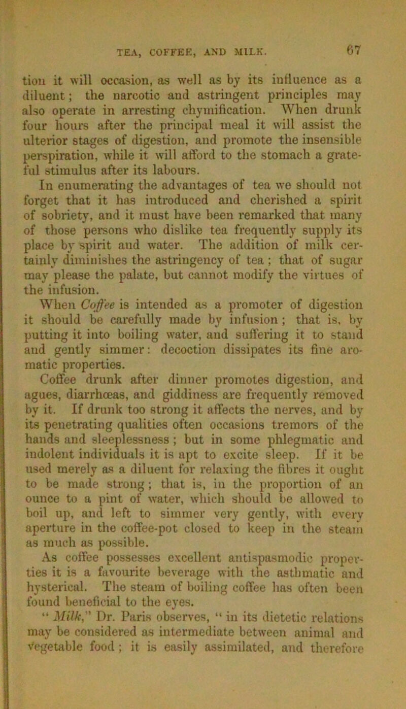 TEA, COFFEE, AND MILK. tioii it will occasion, as well as by its inllueuce as a diluent; the narcotic and astringent principles may also operate in arresting cliymification. When drunk four hours after the principal meal it will assist the ulterior stages of digestion, and promote the insensible perspiration, while it will afford to the stomach a grate- ful stimulus after its labours. In enumerating the advantages of tea we should not forget that it has introduced and cherished a spirit of sobriety, and it must have been remarked that many of those pei-sons who dislike tea frequently supply its place by spirit and water. The addition of milk cer- tainly diminishes the astringency of tea ; that of sugar may please the palate, but cannot modify the virtues of the infusion. When Coffee is intended as a promoter of digestion it should be carefully made by infusion; that is, by putting it into boiling water, and suffering it to stand and gently simmer: decoction dissipates its fine aro- matic properties. Coffee drunk after dinner promotes dige.slion, and agues, diarrhoeas, and giddiness are frequently I’emoved by it. If drunk too strong it affects the nerves, and by its penetrating qualities often occasions tremors of the hands and sleeplessness; but in some phlegmatic and indolent individuals it is apt to excite sleep. If it be used merely as a diluent for relaxing the fibres it ouglit to be made strong; that is, in the proportion of an ounce to a pint of water, which should be allowed to boil up, and left to simmer very gently, with every aperture in the coffee-pot closed to keep in the steam as much as possible. As coffee possesses excellent antispasmodic proper- ties it is a favourite beverage with the asthmatic and hysterical. The steam of boiling coffee has often been found beneficial to the eyes. “ Milk, Dr. Paris observes, “ in its dietetic relations may be considered as intermediate between animal and Vegetable food ; it is easily assimilated, and therefore