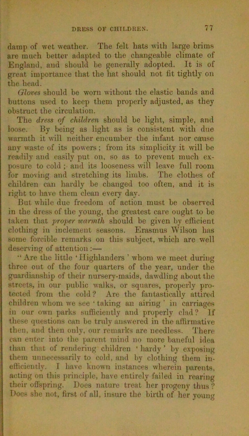 I damp of wet weather. The felt hats with large brims are miu'li better adapted to the changeable climate of England, and should be generally adopted. It is of great importance that the hat should not lit tightly on the head. Gloves should be worn without the elastic bands and buttons used to keep them properly adjusted, as they obsti-uct the circulation. The dress of children should be light, simple, and loose. By being as light as is consistent with due warmth it will neither encumber the infant nor cause any waste of its powers; from its simplicity it will be readily and easily put on, so as to prevent much ex- posure to cold ; and its looseness will leave full room for moving and stretching its limbs. The clothes of children can hardly be changed too often, and it is right to have them clean every day. But while due freedom of action must be observed in the dress of the young, the greatest care ought to be taken that proper warmth should be given l>y eflicient clothing in inclement seasons. Erasmus Wilson has some forcible remarks on this subject, which are well deserving of attention:— “ Are the little ‘Highlanders ’ whom we meet during three out of the four quarters of the year, under the guardianship of their nursery-maids, dawdling about the streets, in our public walk.s, or squares, properly pro- tected from the cold? Are the fantastically attired children whom we see ‘ taking an airing ’ in carriages in our own parks sufficiently and properly clad? If these questions can be tndy answered in the atlirmative then, and then only, our remarks are needless, 'i’here can enter into the pai’ent mind no more baneful idea than that of rendering children ‘ hardy ’ by exposing them unnecessarily to cold, and by clothing them in- efficiently. 1 have known instances wherein parents, acting on this princijde, have entirely failed in rearing their ofl'spring. Does nature treat her progeny thus ? Does she not, first of all, insure the birth of her young