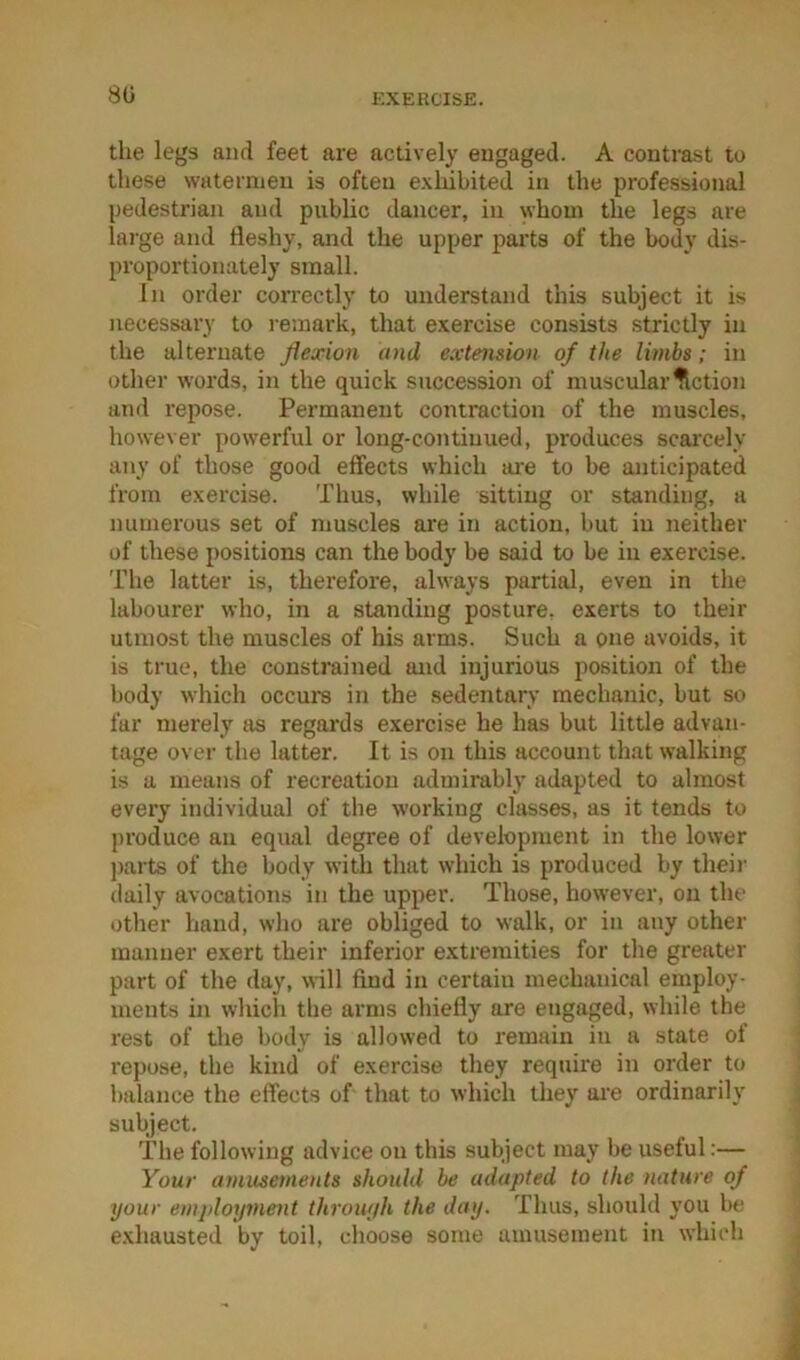 80 the legs and feet are actively engaged. A contrast to these watermen is often exhibited in the professional pedestrian and public dancer, in whom the legs are large and fleshy, and the upper parts of the body dis- proportionately small. In order correctly to understand this subject it is necessary to remark, that exercise consists strictly in the alternate flexion and extension of the limbs; in other words, in the quick succession of muscular fiction and I’epose. Permanent contraction of the muscles, however powerful or long-continued, produces scarcely any of those good effects which ai-e to be anticipated from exercise. Thus, while sitting or standing, a numerous set of muscles are in action, but in neither of these positions can the body be said to be in exercise. The latter is, therefore, always partial, even in the labourer who, in a standing posture, exerts to their utmost the muscles of his arms. Such a one avoids, it is true, the constrained and injurious position of the body which occurs in the sedentary mechanic, but so far merely as regards exercise he has but little advan- tage over the latter. It is on this account that walking is a means of recreation admirably adapted to almost every individual of the working classes, as it tends to produce an equal degree of development in the lower parts of the body with that wdiich is produced by their daily avocations in the upper. Those, however, on the other hand, who are obliged to walk, or in any other manner exert their inferior extremities for the greater part of the day, will find in certain mechanical employ- ments in which the arms chiefly are engaged, while the rest of the body is allowed to remain in a state of repose, the kind of exercise they require in order to balance the effects of that to which they are ordinarily subject. The following advice on this subject may be useful:— Your amusements should be adapted to the nature of your employment throuyh the day. Thus, should you be exhausted by toil, choose some amusement in which