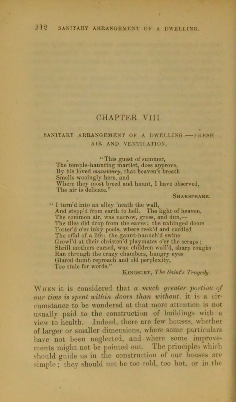 CHAPTER VIII SANITARY ARRANGEMENT OK A mVEELING. KKKSH AIR AND VENTII.ATION. . “ This guest of summer, The temple-haunting martlet, does approve, By his loved tnanstonry, that heaven’s breath Smells wooingly here, and Where they most breed and haunt, I have observed, The air is delicate.” Shakspkare. “ 1 turn’d into an alley ’iieath the wall, And stepp’d from earth to hell. The light of heaven, The common air, was narrow, gross, and dun,— Tlie tiles did drop from the eaves; the unhinged doors Totter’d o’er inky pools, where reek’d and curdled The offal of a life; the gaunt-haunch’d swine Growl’d at their christen’d plaj^mates o’er the scrajw ; .Shrill mothers cursed, wan children wail’d, sharp coughs Ran through the crazy chambers, hungr)' eyes Glared dumb reproach and old perplexity. Too .stale for words.” Kisosley, The Saint'e Tragedy. When it is considered that a much greater portion of our time is spent within doors than without, it is a cir- < utnstance to be wondered at that more attention is not usual! V paid to the construction of buildings with a view to health. Indeed, there are few houses, whether of larger or smaller dimensions, where some particulars have not been neglected, and where some improve- ments might not be pointed out. The principles which should guide us in the construction of our houses are simple ; thev should not be too cold, loo hot, or in the