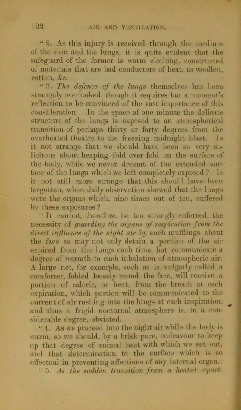 1-2*2 AlU AND VKN'J ILAflON. 2. As tliis injury is received through the mediuui of the skin and the lungs, it is quite evident that the safeguard of the former is warm clothing, constructed of materials that are bad conductors of heat, as woollen, cotton, d'c. “ :l. The defence of the huujs themselves lias been strangely overlooked, though it requires but a moment’s reflection to be convinced of the vast inijiortance of this consideration. In the space of one minute the delicate structure of the lungs is e.xposed to an atmospherical transition of perhaps thirty or forty degrees from the overheated theatre to the freezing midnight blast. 1 s it not strange that we should have been so very so- licitous about heaping fold over fold on the surfai-e of the body, while we never dreamt of the extended sur- face of the lungs which we left completely exposed ? Is it not still more strange that this shouhl have been forgotten, when daily obseiwation showed that the lungs were the organs which, nine times out of ten, sutfered by these exposui’es ? “ It cannot, therefore, be too strongly enforced, the necessity of qiuirdimi the onjnns of respiration from the direct influence of the nifiht air by such mufflings about the face as may not only detain a portion of the air expij-ed from the lungs each time, but communicate a degree of warmth to each inhalation of atmospheric air. A large net, for example, such as is vulgarly called a comforter, folded loosely round the face, will receive a portion of caloric, or heat, from the breath at each expiration, which portion will be communicated to the current of air rushing into the lungs at each inspiration, and thus a frigid nocturnal atmosphere is, in a con- siderable degree, obviated. “ t. As we proceed into the night air while the body is warm, so we should, by a brisk pime, endeavour to keep up that degree of animal heat with which we set out, and that determination to the surface which is so effectual in preventing affections of any internal organ. “ ij. As the sudden transition from a heated apart-