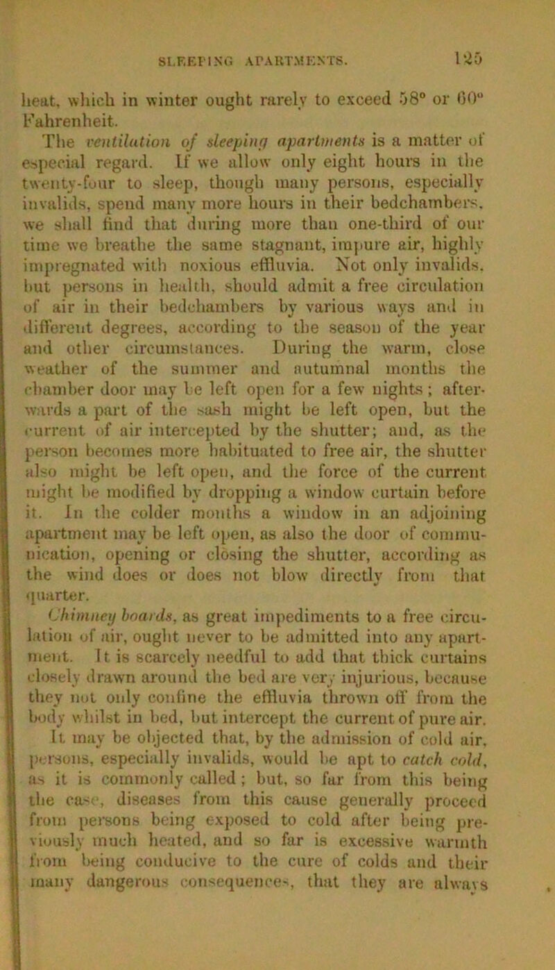 SI.RKI' I Nt': ArAKTM KNTS. 1'40 heat, wliich in winter ought rarely to exceed .’jS*’ or 00“ Fahrenheit. The vcntilutioii of deeiAufj aparlwents is a matter oi especial regard. If we allow only eight hours in the twenty-four to sleep, though many persons, especially invalids, spend many more hours in their bedchambers, we shall find that during more than one-third of our time we breathe the same stagnant, impure air, highly imi)iegnated with noxious effluvia. Not only invalids, but persons in health, should admit a free circulation of air in their bedchambers by various ways and in different degrees, according to the season of the year and other circumstances. During the warm, close weather of the summer and autumnal months the cbandter door may be left open for a few nights; after- wards a part of the sa^^h might be left open, but the current of air intercepted by the shutter; and, as the person l)ecomes more habituated to free air, the shutter also might be left open, and the force of the current might be modified by dropping a window curtain before it. In the colder months a window in an adjoining apartment may be left open, as also the door of commu- nication, opening or closing the shutter, according as the wind does or does tiot blow directly from that (piarter. t'himney boards, as great im))ediments to a free circu- lation of air, ought never to be admitted into any apart- ment. It is scarcely needful tt> add that thick curtains closely drawn around the bed are very injurious, because they not only confine the effluvia thrown off from the body whibst in bed, but intercept the current of pure air. It may be objected that, by the admission of cold air, persons, especially invalids, would be apt to catch cold, a> it is commonly called; but, so far from this being the ca<i-, diseases from this cause generally proceed from persons being exposed to cold after being pre- viously much heated, and so far is excessive warmth from l)eing conducive to the cure of colds and their many dangerous consequence-., that they are alwavs