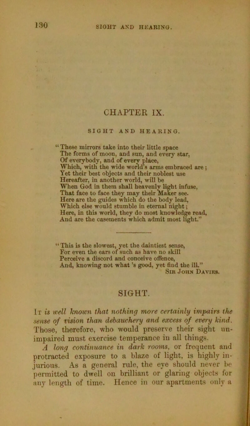 190 SIGHT AND HEARING. CHAPTER IX. SIGHT AND HEARING. “ These mirrors take into their little space The forms of moon, and sun, and every star. Of everybody, and of every place, Which, with the wide world's arms embraced are; Yet their best objects and their noblest use Hereafter, in another world, will be When God in them shall heavenly light infuse, That face to face they may their Maker see. Here are the guides which do the body lead, Which else would stumble in eternal night; Here, in this world, they do most kuowled^ read, And are the casements which admit most light.” “ This is the slowest, yet the daintiest sense. For even the ears of such as have no skill Perceive a discord and conceive offence. And, knowing not what's good, yet find the ill.” Sir John Daviks. SIGHT. It is well lctww7i that nothing more certainly itnpairs the sense of vision than debauchery and excess of every kind. Those, therefore, who would preserve their sight un- impaired must exercise temperance in all things. A long continuance in dark rooms, or frequent and protracted exposure to a blaze of light, is highly in- jurious. As a general rule, the eye should never be permitted to dwell on brilliant or glaring objects for any length of time. Hence in our apartments only a