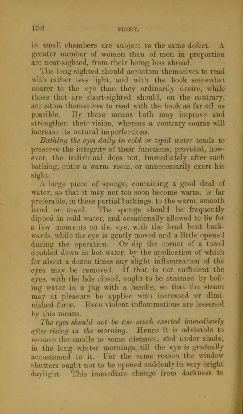 i:J2 in small chambers are subject to the same defect. A greater number of women than of men in proportion are near-sighted, from their being less abroad. The long-sighted should accustom themselves to read with rather less light, and with the book somewhat nearer to the eye than they ordinarily desire, while those that are short-sighted should, on the contrary', accustom themselves to read with the book as far off as possible. By these means both may improve and strengthen their vision, whereas a contrayf course will increase its natural imperfections. Bathimj the eyes daily in cold or tepid icater tends to preserve the integrity of their functions, provided, how- ever, the individual does not, immediately after such bathing, enter a warm room, or unnecessarily exert his sight. A large piece of sponge, containing a good deal of water, so that it may not too soon become warm, is far preferable, in these partial batliings, to the warm, smooth hand or towel. The sponge should be frequently- dipped in cold water, and occasionally allowed to lie for a few moments on the eye, with the head bent back- wards, while the eye is gently moved and a little opened during the operation. Or dip the comer of a towel doubled down in hot water, by the application of which for about a dozen times any slight inllammatiou of the eyes may be removed. If that is not sufficient the eyes, with the lids closed, ought to be steamed by boil- ing water in a jug with a handle, so that the steam may' at pleasure be applied with increased or dimi- nished force. Even violent inflammations are lessened by' this means. The eyes should not be too much exerted immediately after rising in the morning. Hence it is advisable to remove the candle to some distance, atid under shade, in the long winter mornings, till the eye is gradually accustomed to it. For the same reixson the window shutters ought not to be opened suddenly in very bright daylight. This immediate change from darkness to