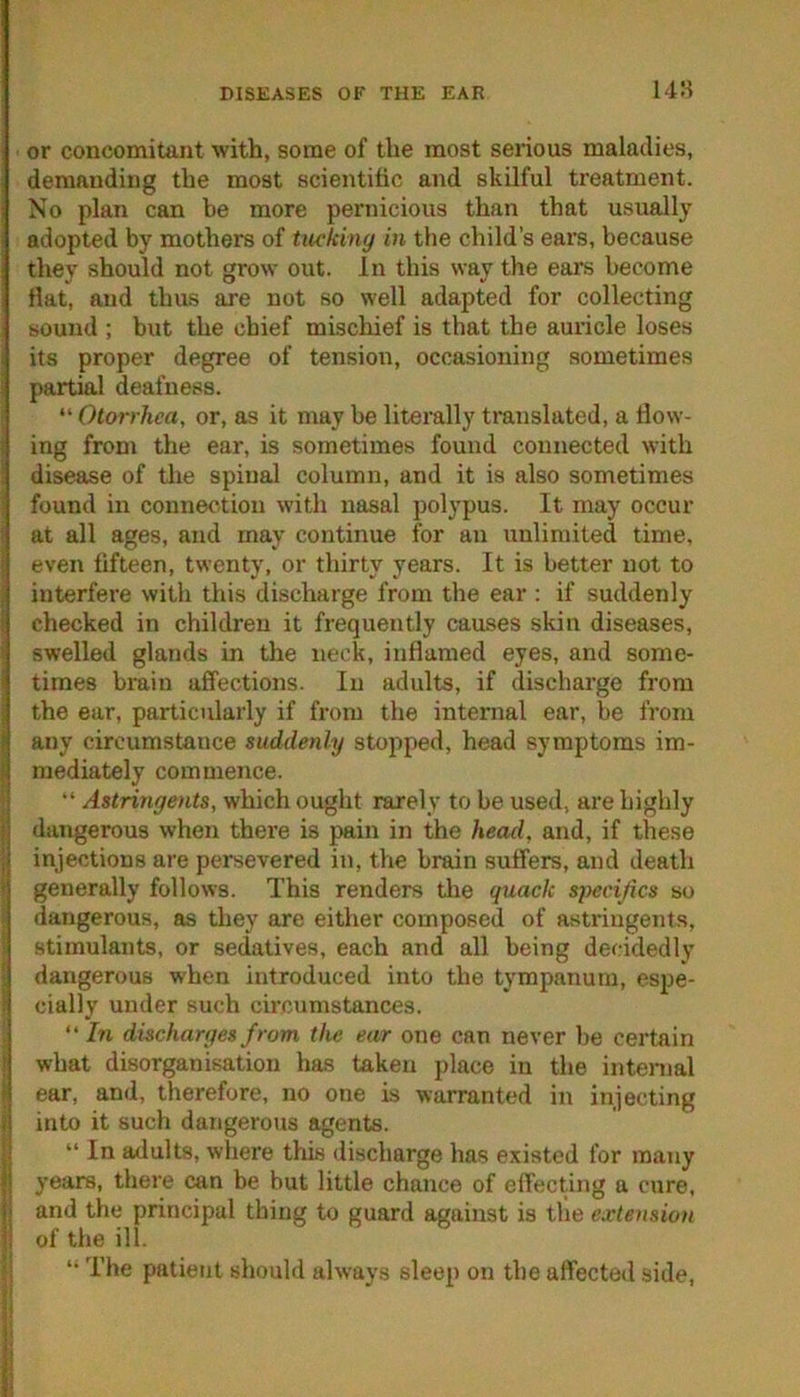 DISEASES OF THE EAR or concomitant with, some of the most serious maladies, demanding the most scientiiic and skilful treatment. No plan can be more pernicious than that usually adopted by mothers of tucking in the child’s ears, because they should not grow out. In this way the ears become Hat, and thus are not so well adapted for collecting sound ; but the chief mischief is that the auricle loses its proper degree of tension, occasioning sometimes partial deafness. “ Otorrhea, or, as it may be literally translated, a flow- ing from the ear, is sometimes found connected with disease of the spinal column, and it is also sometimes found in connection with nasal polypus. It may occur at all ages, and may continue for an unlimited time, even fifteen, twenty, or thirty years. It is better not to interfere with this discharge from the ear : if suddenly checked in children it frequently causes skin diseases, swelled glands in the neck, inflamed eyes, and some- ’ times bmin affections. In adults, if discharge from the ear, particularly if from the internal ear, be from ! any circumstance suddenly stopped, head symptoms im- i| mediately commence. “ Astringents, which ought rarely to be used, are highly •; dangerous when there is pain in the head, and, if these ,i injections are persevered in, the brain suffers, and death - generally follows. This renders the quack specijics so dangerous, as they are either composed of astringents, stimulants, or sedatives, each and all being decidedly dangerous when introduced into the tympanum, espe- ; cially under such circumstances. “ In discharges from the ear one can never be certain what disorganisation has taken place in the internal ear, and, therefore, no one is warranted in injecting <i into it such dangerous agents. “ In ailults, where this discharge has existed for many ij years, there can be but little chance of effecting a cure, i,i and the principal thing to guard against is the extension i; of the ill. The patient should always sleep on the affected side.