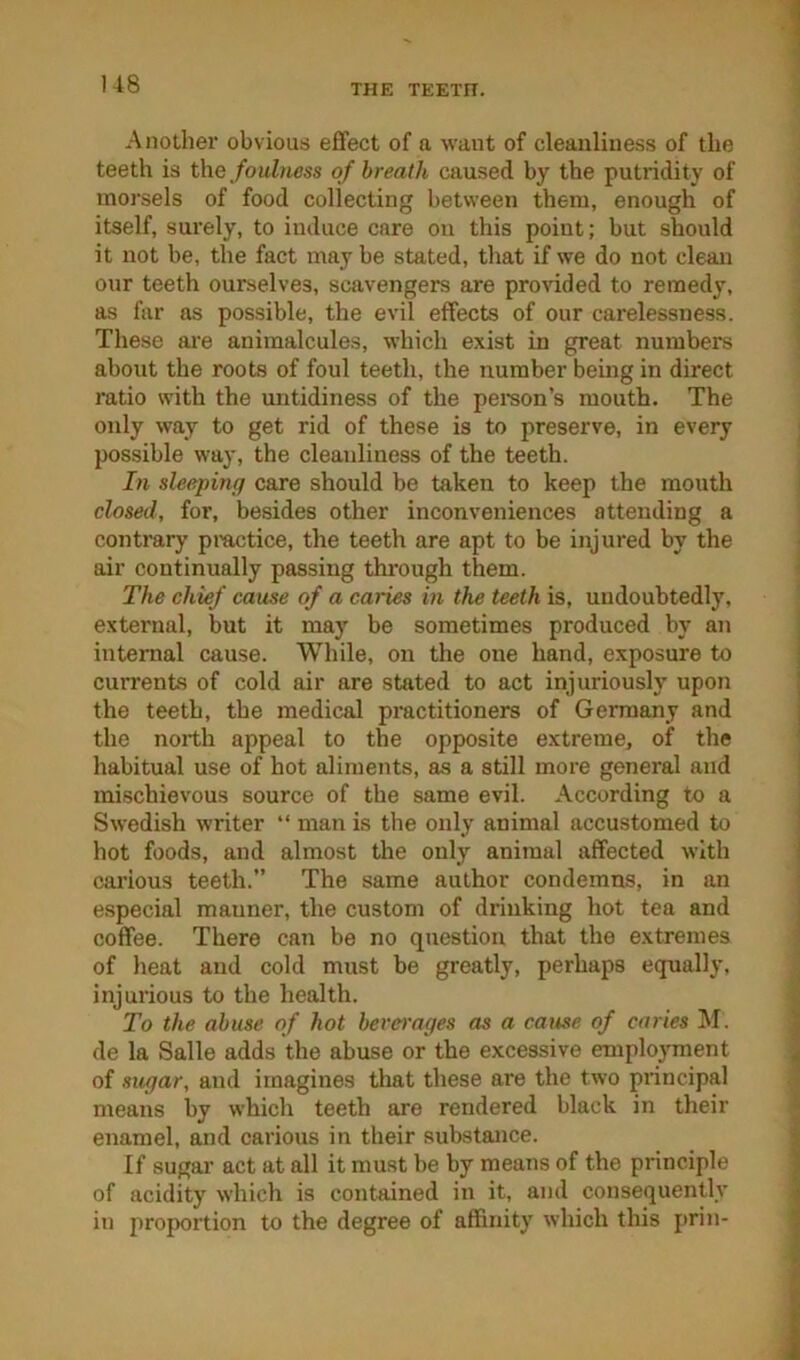 1-18 Another obvious effect of a want of cleanliness of the teeth is theof breath caused by the putridity of morsels of food collecting between them, enough of itself, surely, to induce care on this point; but should it not be, the fact may be stated, that if we do not clean our teeth ourselves, scavengers are provided to remedy, as far as possible, the evil effects of our carelessness. These are animalcules, which exist in great numbers about the roots of foul teeth, the number being in direct ratio with the untidiness of the person’s mouth. The only way to get rid of these is to preserve, in every possible way, the cleanliness of the teeth. In sleeping care should be taken to keep the mouth closed, for, besides other inconveniences attending a contrary pmctice, the teeth are apt to be injured by the air continually passing through them. The chief cause of a caries in the teeth is, undoubtedly, external, but it may be sometimes produced by an internal cause. While, on the one hand, exposure to currents of cold air are stated to act injuriously upon the teeth, the medical practitioners of Germany and the north appeal to the opposite extreme, of the habitual use of hot aliments, as a still more general and mischievous source of the same evil. According to a Swedish writer “ man is the only animal accustomed to hot foods, and almost the only animal affected with carious teeth.” The same author condemns, in an especial manner, the custom of drinking hot tea and coffee. There can be no question that the extremes of heat and cold must he greatly, perhaps equally, injurious to the health. To the abuse of hot beverages as a came of caries M. de la Salle adds the abuse or the excessive employment of sugar, and imagines that these are the two principal means by which teeth are rendered black in their enamel, and carious in their substance. If sugar act at all it must be by means of the principle of acidity which is contained in it, and consequently in projection to the degree of affinity which this j>rin-