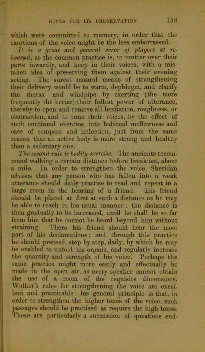 which were committed to memory, in order that the exertions of tlie voice might be tlie less embarrassed. It is a great and general error of players at re- hearsal, as the common practice is, to mutter over their parts inwardly, and keep in their voices, with a mis- taken idea of preserving them against their evening acting. The surest natural means of strengthening their delivery would he to warm, dephlegm, and clarify the thorax and windpipe by exerting (the more I frequently the better) their fullest power of utterance, thereby to open and remove all hesitation, roughness, or obstruction, and to tune their voices, by the effect of such continual exercise, into habitual mellowness and ease of compass and inflection, just from the same reason that an active body is more strong and healthy than a sedentary’ one. The second rule is bodily exercise. The ancients recom- mend walking a certain distance before breakfast, about a mile. In order to strengthen the voice, Sheridan advises that any person who has fallen into a weak utterance should daily practise to read and repeat in a large room in the hearing of a friend. His friend should be placed at first at such a distance as he may be able to reach in his usual manner ; the distance is then gi-adually to be increased, urrtil he shall be so far from him that he cannot be heard beyond him without straining. There his friend should hear the most part of his declamations; and through this practice he should proceed, step by step, daily, by which he may be enabled to unfold his organs, and regularly inci’ease the quantity and strength of his voice. Perhaps the same practice might more easily and effectimlly be made in the open air, as every speaker cannot obtain I the use of a room of the requisite dimensions. Walker’s rules for strengthening the voice are exccl- ; lent and practicable: his general principle is that, in I order to strengthen the higher tones of the voice, such i passages should be practised as require the high tones. ! These are particularly a succession of questions end-