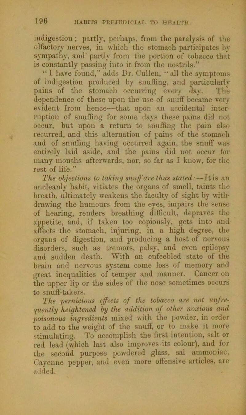 indigestion ; partlj', perhaps, from the paralysis of the olfactory nerves, in which the stomach participates hy sympathy, and' partly from the portion of tobacco that is constantly passing into it from the nostrils.” “ I have found,” adds Dr. Cullen, “ all the symptoms of indigestion produced by snuffing, and particularly pains of the stomach occurring every day. The dependence of these upon the use of snuff became very evident from hence—that upon an accidental inter- ruption of snuffing for some days these pains did not occur, but upon a return to snuffing the pain also recurred, and this alternation of pains of the stomach and of snuffing having occm-red again, the snuff was entirely laid aside, and the pains did not occur for many months afterwards, nor, so far as 1 know, for the rest of life.” The objections to taking snuff'are thus stated:—It is an uncleanly habit, vitiates the organs of smell, taints the breath, ultimately weakens the faculty of sight by with- drawing the humours from the eyes, impairs the sense of hearing, renders breathing difficult, depraves the appetite, and, if taken too copiously, gets into and affects the stomach, injuring, in a high degree, the organs of digestion, and producing a host of nervous disorder, such as tremors, palsy, and even epilepsy and sudden death. With an enfeebled state of the brain and nervous system come loss of memory and gi'eat inequalities of temper and manner. Cancer on the upper lip or the sides of the nose sometimes occui's to snuff-takers. The pernicious eff'ects of the tobacco are not unjre- quently heightened by the addition of other noxious and poisonous ingredients mixed with the powder, in order to add to the weight of the snuff, or to make it more stimulating. To accomplish the first intention, .salt or red lead (which last also improves its colour), and for the second purpose powdered glass, sal ammoniac, Cayenne pepper, and even more offensive articles, are added.