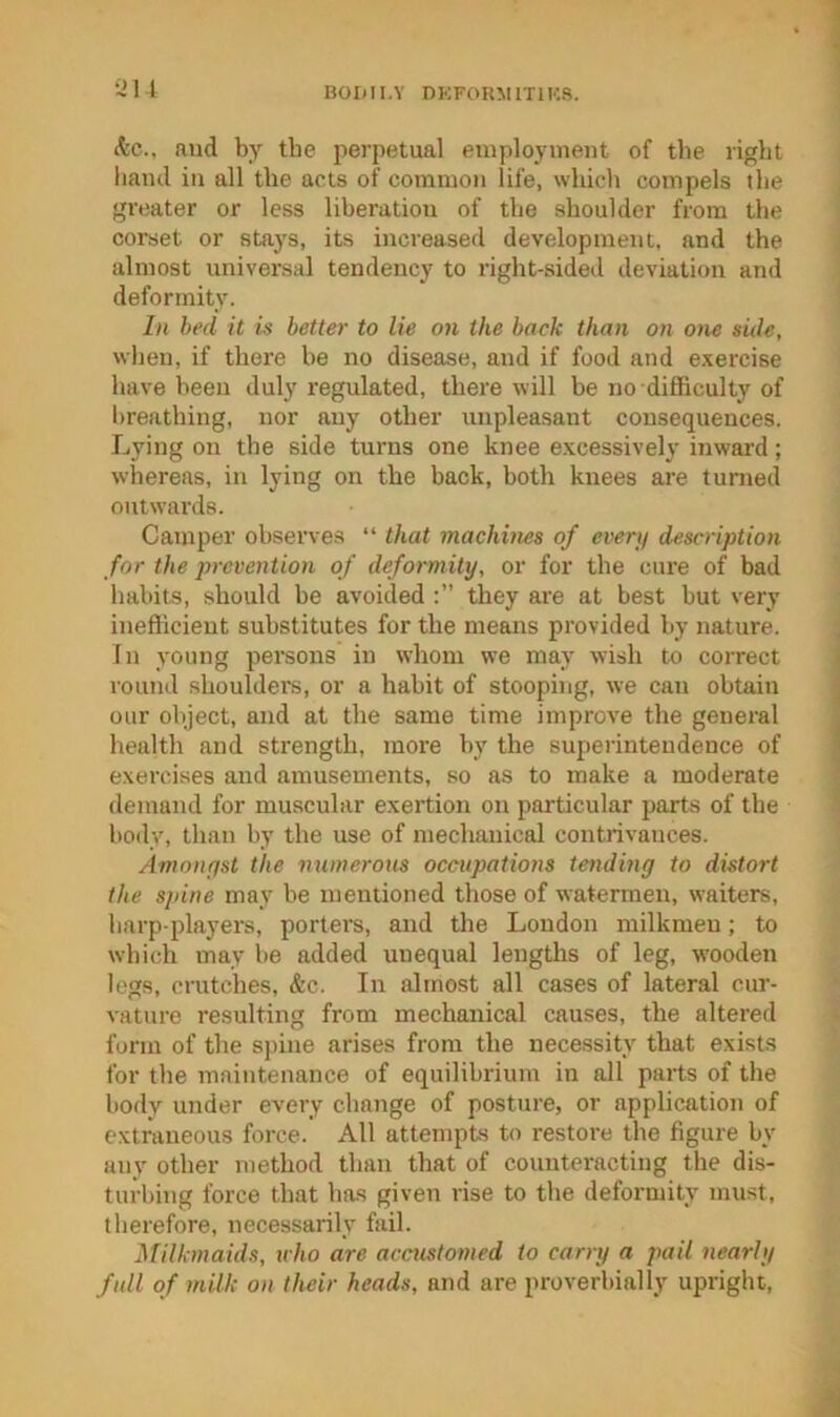 BOIdl.Y DKFORM1T1K8. 12U (tc., and by tbe perpetual employment of the right hand in all the acts of common life, which compels the greater or less liberation of the shoulder from the corset or stays, its increased development, and the almost universal tendency to right-sided deviation and deformity. In bed it is better to lie on the back than on one side, when, if there he no disease, and if food and exercise have been duly regulated, there will be no difficulty of breathing, nor any other unpleasant consequences. Lying on the side tnrns one knee excessively inward; whereas, in lying on the back, both knees are turned mitwards. Camper observes “ that machines of everif description for the prevention of deformity, or for the cure of bad habits, should be avoided they are at best but very inefficient substitutes for the means provided by nature. In young pei’sons in whom we may wish to coiTect round shoulders, or a habit of stooping, we can obtain our object, and at the same time improve the general health and strength, more by the superintendence of exercises and amusements, so as to make a moderate demand for muscular exertion on particular parts of the body, than by the use of mechanical contrivances. Amoiiffst the numerous occupations tending to distort the spine may be mentioned those of watermen, waiters, harp-players, porters, and the London milkmen; to which may be added unequal lengths of leg, wooden legs, crutches, &c. In almost all cases of lateral cur- vature resulting from mechanical causes, the altered form of the spine arises from the necessity that exists for the maintenance of equilibrium in all parts of the body under every change of posture, or application of extraneous force. All attempts to restore the figure by any other method than that of counteracting the dis- turbing force that has given rise to the deformity must, therefore, necessarily fail. Milkmaids, uho are accustomed to carry a pail nearly full of milk on their heads, and are proverbially upright.