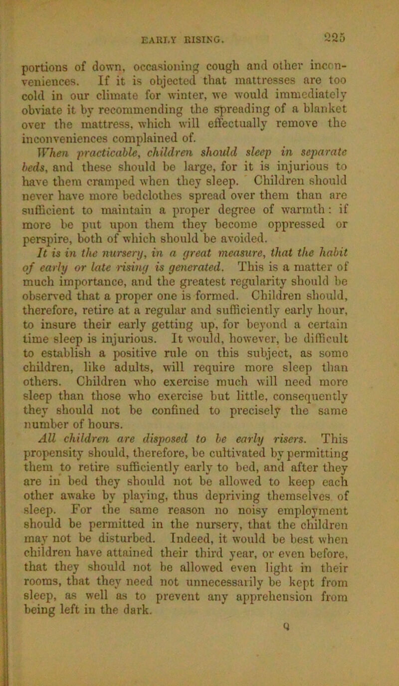 EARLY RISING. portions of down, occasioning cough and other incon- veniences. If it is objected that mattresses are too cold in our climate for winter, we would immediately obviate it by recommending the spreading of a blanket over the mattress, which will effectually remove the inconveniences complained of. When practicable, children should sleep in separate beds, and these should be large, for it is injurious to have them cramped when they sleep. Children should never have more bedclothes spread over them than are sufficient to maintain a proper degree of warmth: if more be put upon them they become oppressed or perspire, both of which should be avoided. It is in the nurserij, in a (jreat measure, that the habit of early or late risiny is generated. This is a matter of much importance, and the greatest regularity should be obsen-ed that a proper one is formed. Children should, therefore, retire at a regular and sufficiently early hour, to insure their early getting up, for beyond a certain time sleep is injurious. It would, however, be difficult to establish a positive rule on this subject, as some children, like adults, will require more sleep than others. Children who exercise much will need more sleep than those who exercise but little, consequently they should not be confined to precisely the same number of hours. All children are disposed to be early risers. This propensity should, therefore, bo cultivated by permitting them to retire sufficiently early to bed, and after they are in bed they should not be allowed to keep each other awake by playing, thus depriving themselves of sleep. For the same reason no noisy employment should be permitted in the nursery, that the children may not be disturbed. Indeed, it would be best when children have attained their third year, or even before, that they should not be allowed even light in their rooms, that they need not unnecessarily be kept from sleep, as well as to prevent any apprehension from being left in the dark. y