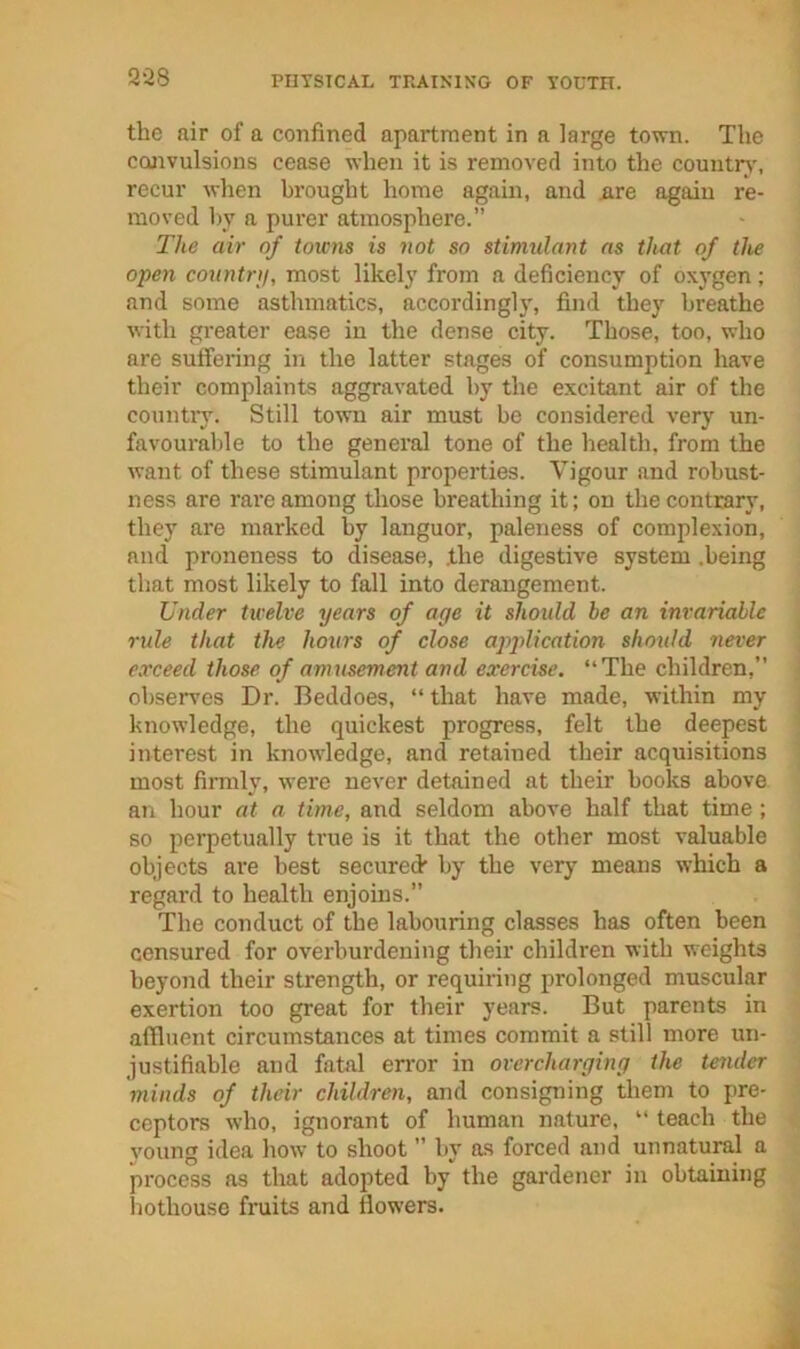 the air of a confined apartment in a large town. The codivulsions cease when it is removed into the country', recur when brought home again, and iire again re- moved by a purer atmosphere. The air of toiC7is is not so stimulant as that of the open country, most likely from a deficiency of oxygen; .and some asthmatics, accordinglj', find they breathe with greater ease in the dense city. Those, too, who are suffering in the latter stages of consumption have their complaints aggravated by the excitant air of the countiy. Still town air must be considered very un- favourable to the general tone of the health, from the want of these stimulant properties. Vigour and robust- ness are rai'e among those breathing it; on the contrary, they are marked by languor, paleness of complexion, and proneness to disease, .the digestive system .being that most likely to fall into derangement. Under twelve years of age it should be an invariable rule that the hours of close application should never exceed those of amusement and exercise. “The children,’’ observes Dr. Beddoes, “ that have made, within my knowledge, the quickest progress, felt the deepest interest in knowledge, and retained their acquisitions most firmly, were never detained at their books above an hour at a time, and seldom above half that time; so pei’petually true is it that the other most valuable objects are best secured by the very means which a regard to health enjoins.” ■The conduct of the labouring classes has often been censured for overburdening their children with weights beyond their strength, or requiring prolonged muscular exertion too great for their years. But parents in affluent circumstances at times commit a s?till more un- justifiable and fatal error in overcharging the tender minds of their children, and consigning them to pre- ceptors who, ignorant of human nature, “ teach the young idea how to shoot ’’ by as forced and unnatural a process as that adopted by the gardener in obtaining hothouse fi'uits and flowers.