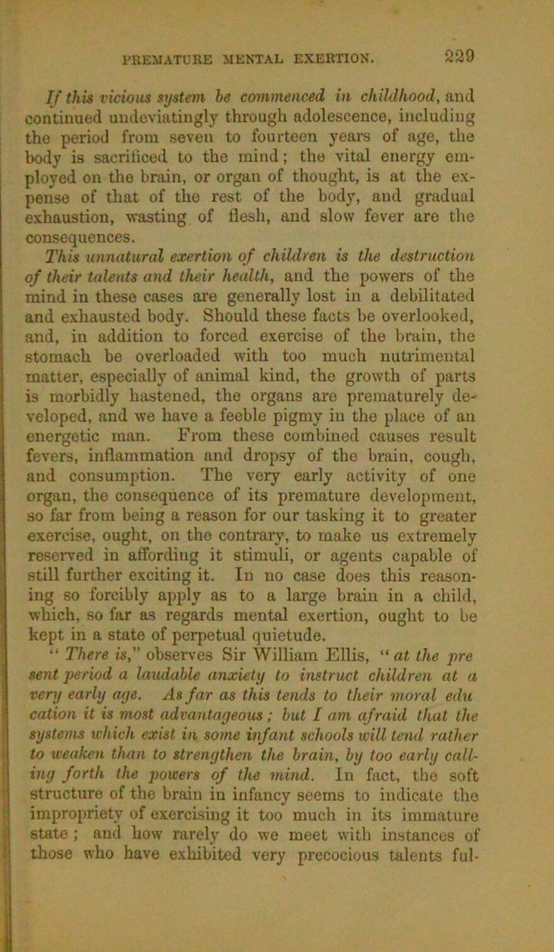 PREMATURE MENTAL EXERTION. If this vicious system be commenced in childhood, and continued uiideviatingly through adolescence, including the period from seven to fourteen yeare of age, the body is sacrificed to the mind; the vital energy em- ployed on the brain, or organ of thought, is at the ex- pense of that of the rest of the body, and gradual exhaustion, wasting of flesh, and slow fever are the consequences. This unnatural exertion of children is the destruction of their talents and their health, and the powers of the mind in these cases are generally lost in a debilitated and exhausted body. Should these facts be overlooked, and, in addition to forced exercise of the brain, the stomach be overloaded with too much nutrimental matter, especially of animal kind, the growth of parts is morbidly hastened, the organs are prematurely de- veloped, and we have a feeble pigmy in the place of an energetic man. From these combined causes result fevers, inflammation and dropsy of the brain, cough, and consumption. The very early activity of one organ, the consequence of its premature development, so far from being a reason for our tasking it to greater exercise, ought, on the contrary, to make us extremely reserved in affording it stimuli, or agents capable of still further exciting it. In no case does this reason- !ing so forcibly apply as to a large brain in a child, which, so far as regards mental exertion, ought to be kept in a state of perpetual quietude. “ There is, observes Sir William Ellis, at the pro sent period a laudable anxiety to instruct children at a very early aye. As far as this tends to their moral edu cation it is most advantageous; but I am afraid that the systems which exist in some infant schools will tend rather i to weaken than to strengthen the brain, by too early cnll- < ing forth the jwwers of the mind. In fact, the soft ) structure of the brain in infancy seems to indicate the I impropriety of exercising it too much in its immature I state ; and how rarely do we meet with instances of I those who have exhibited very precocious talents ful-