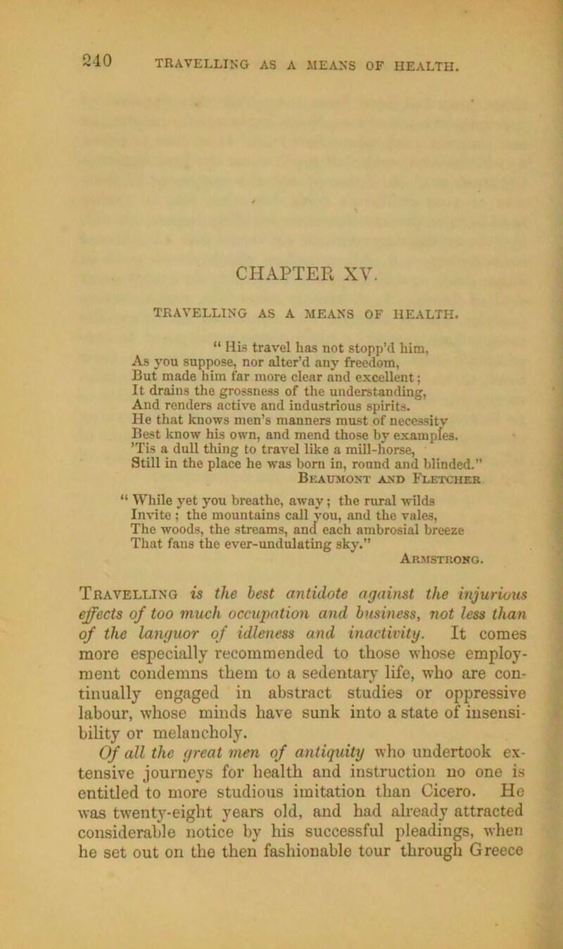 CHAPTER XV. TRAVELLING AS A MEANS OF HEALTH. “ HLs travel has not stopp’d him, As you suppose, nor alter’d any freedom. But made him far more clear and excellent; It drains the grossness of the understanding. And renders active and industrious spirits. He that knows men’s manners must of necessity Best know his own, and mend those by examples. ’Tis a dull thing to travel like a mill-horse, Still in the place he was bom in, round and blinded.” Beaumont and Fletchek “ While yet you breathe, away; the niral wilds Invite ; the mountains call vou, and the vales. The woods, the streams, and each ambrosial breeze That fans the ever-undulating sky.” Arjistuong. Travelling is the best antidote against the injurious effects of too much occupation and business, not less than of the languor of idleness and inactivity. It comes more especially I’ecommended to those whose employ- ment condemns them to a sedentarj' life, who are con- tinually engaged in abstract studies or oppressive labour, whose minds have sunk into a state of insensi- bility or melancholy. Of all the great men of antiquity who undertook ex- tensive journeys for health and instruction no one is entitled to more studious imitation than Cicero. He was twenty-eight years old, and had already attracted considerable notice by his successful pleadings, when he set out on the then fashionable tour through Greece