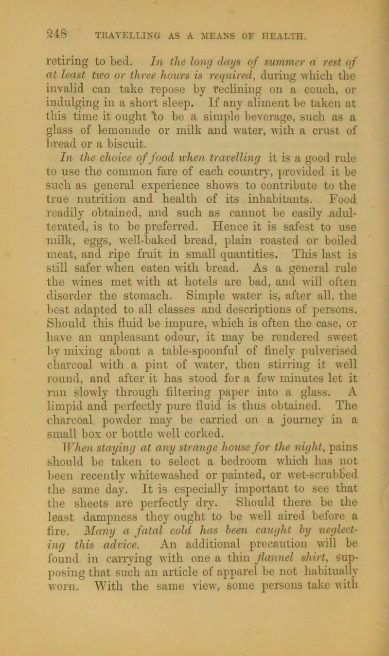 retiring to bed. In the long days of summer a rest of at least two or three hours is required, during which the invalid can take repose by feclinhig on a conch, or indulging in a short sleep. If any aliment be taken at this time it ought bo be a simple beverage, such as a glass of lemonade or milk and water, with a crust of bread or a biscuit. In the choice of food when travelling it is a good rule to use the common fare of each comitrj', provided it be such as genei’al experience shows to contribute to the true nutrition and health of its inhabitants. Food readily obtained, and such as cannot be easily adul- terated, is to be preferred. Hence it is safest to use milk, eggs, well-baked bread, plain roasted or boiled meat, and ripe fruit in small quantities. Tliis last is still safer when eaten with bread. As a general rule the wines met with at hotels are bad, and will often disorder the stomach. Simple water is, after all, the best adapted to all classes and descriptions of persons. Should this fluid be impure, which is often the case, or have an unpleasant odom% it may be rendered sweet by mixing about a table-spoonful of finely pulverised charcoal with a pint of water, then stirring it well round, and after it has stood for a few minutes let it run slowly through filtering paper into a glass. A limpid and perfectly pure fluid is thus obtained. The charcoal powder may be carried on a journey in a small box or bottle well corked. When staying at any strange house for the night, pains should be taken to select a bedroom which has not been recently whitewashed or painted, or wet-scrubbed the same day. It is especially important to see that the sheets are perfectly drj'. Should there be the least dampness they ought to be well aired before a fire. Many a fatal cold has been caught by neglect- ing this advice. An additional precaution will be found in caiTving with one a thin flannel shirt. Sup- posing that such an article of apparel be not habitually worn. With the same view, some pemons take ^^ith