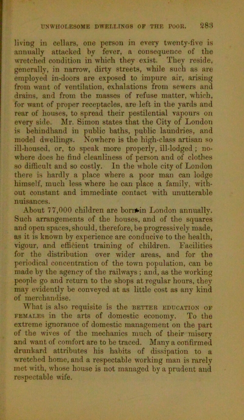 UNWHOI.ESOME DWErJ-INOS OF THE POOR. 28:$ living in cellars, one person in evei-y twenty-five is annually attacked by fever, a consequence of the wretched condition in which they exist. They reside, generally, in narrow, dirty streets, while such as are employed in-doors are exposed to impnre air, arising from want of ventilation, exhalations from sewers and drains, and from the masses of refuse matter, which, for want of proper receptacles, are left in the yards and rear of houses, to spread their pestilential vapours on every side. Mr. Simon states that the City of London is behindhand in public baths, public lamidries, and model dwellings. Nowhere is the high-class artisan so ill-housed, or, to speak more properly, ill-lodged ; no- where does he find cleanliness of person and of clothes so difficult and so costly. In the whole city of London there is hardly a place where a poor man can lodge himself, much less where he can place a family, with- out constant and immediate contact with unutterable nuisances. About 77,000 children are boni^in London annually. Such arrangements of the houses, and of the squares and open spaces,should, therefore, be progressively made, as it is known by experience are conducive to the health, vigour, and efficient training of children. Facilities for the distribution over wider areas, and for the periodical concentration of the town population, can be made by the agency of the railways ; and, as the working people go and return to the shops at regular hours, they may evidently be conveyed at as little cost as any kind of merchandise. What is also requisite is the better education of FEMALES in the arts of domestic economy. To the extreme ignorance of domestic management on the part of the wives of the mechanics much of their misery and want of comfort are to be traced. Many a confirmed drunkard attributes his habits of dissipation to a wretched home, and a respectable working man is rarely met with, whose house is not managed by a prudent and respectable wife.